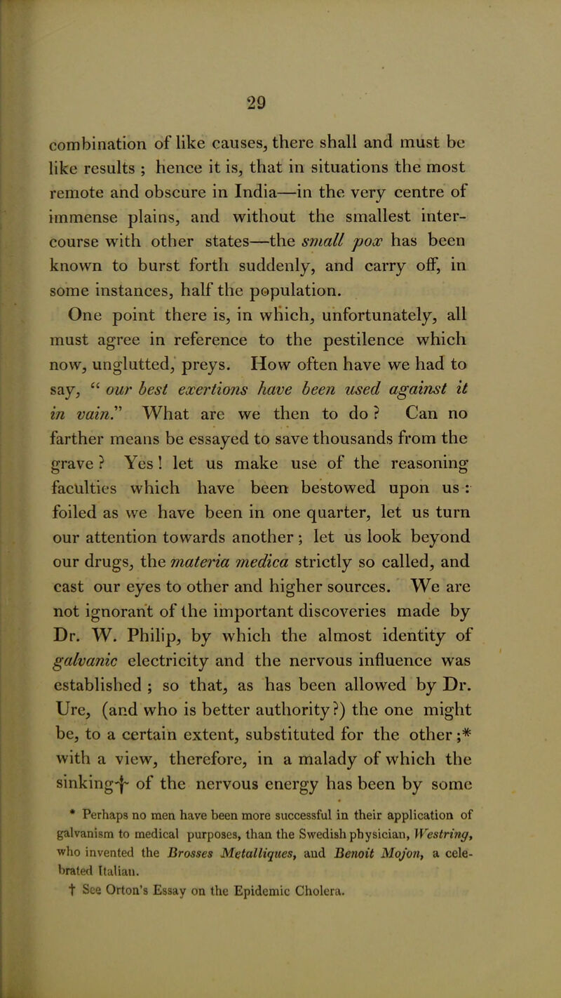 combination of like causes, there shall and must be like results ; hence it is, that in situations the most remote and obscure in India—in the very centre of immense plains, and without the smallest inter- course with other states—the small pox has been known to burst forth suddenly, and carry off, in some instances, half the population. One point there is, in which, unfortunately, all must agree in reference to the pestilence which now, unglutted, preys. How often have we had to say, “ our best exertions have been used against it in vain!’ What are we then to do ? Can no farther means be essayed to save thousands from the grave ? Yes! let us make use of the reasoning faculties which have been bestowed upon us : foiled as we have been in one quarter, let us turn our attention towards another ; let us look beyond our drugs, the materia medica strictly so called, and cast our eyes to other and higher sources. We are not ignorant of the important discoveries made by Dr. W. Philip, by which the almost identity of galvanic electricity and the nervous influence was established ; so that, as has been allowed by Dr. Ure, (and who is better authority?) the one might be, to a certain extent, substituted for the other ;* with a view, therefore, in a malady of which the sinking'}- of the nervous energy has been by some * Perhaps no men have been more successful in their application of galvanism to medical purposes, than the Swedish physician, Westring, who invented the Drosses Metalliques, and Benoit Mojon, a cele- brated Italian. t See Orton’s Essay on the Epidemic Cholera.