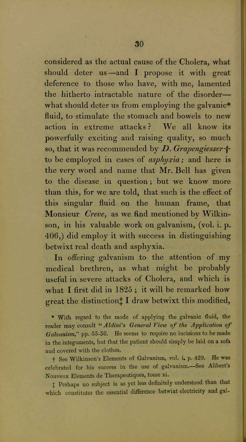 considered as the actual cause of the Cholera, what should deter us—and I propose it with great deference to those who have, with me, lamented the hitherto intractable nature of the disorder— what should deter us from employing the galvanic* fluid, to stimulate the stomach and bowels to new action in extreme attacks ? We all know its powerfully exciting and raising quality, so much so, that it was recommended by D. Grapengiesser to be employed in cases of asphyocia; and here is the very word and name that Mr. Bell has given to the disease in question; but we know more than this, for we are told, that such is the effect of this singular fluid on the human frame, that Monsieur Creve, as we find mentioned by Wilkin- son, in his valuable work on galvanism, (vol. i. p. 406,) did employ it with success in distinguishing betwixt real death and asphyxia. In offering galvanism to the attention of my medical brethren, as what might be probably useful in severe attacks of Cholera, and which is what I first did in 1825 ; it will be remarked how great the distinction^ I draw betwixt this modified, * With regard to the mode of applying the galvanic fluid, the reader may consult “ Aldini's General View of the Application of Galvanism, pp. 55-56. He seems to require no incisions to be made in the integuments, but that the patient should simply be laid on a sofa aud covered with the clothes. f See Wilkinson’s Elements of Galvanism, vol. i. p. 429. He was celebrated for his success in the use of galvanism. See Alibert s Nouveux Elements de Therapeutiques, tome xi. X Perhaps no subject is as yet less definitely understood than that which constitutes the essential difference betwixt electricity and gal-