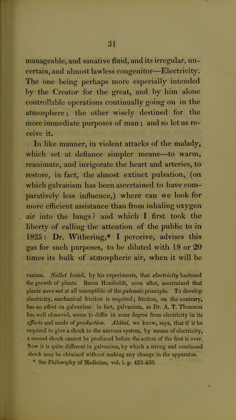manageable, and sanative fluid, and its irregular, un- certain, and almost lawless congenitor—Electricity. The one being perhaps more especially intended by the Creator for the great, and by him alone controllable operations continually going on in the atmosphere; the other wisely destined for the more immediate purposes of man ; and so let us re- ceive it. In like manner, in violent attacks of the malady, which set at defiance simpler means—to warm, reanimate, and invigorate the heart and arteries, to restore, in fact, the almost extinct pulsation, (on which galvanism has been ascertained to have com- paratively less influence,) where can we look for more efficient assistance than from inhaling oxygen air into the lungs ? and which I first took the liberty of calling the attention of the public to in 1825 : Dr. Withering,* I perceive, advises this gas for such purposes, to be diluted with 18 or 20 times its bulk of atmospheric air, when it will be vanism. Nollet found, by his experiments, that electricity hastened the growth of plants. Baron Humboldt, soon after, ascertained that plants were not at all susceptible of the galvanic principle. To develop electricity, mechanical friction is required; friction, on the contrary, has no effect on galvanism: in fact, galvanism, as Dr. A. T. Thomson has well observed, seems to differ in some degree from electricity in its effects and mode of production. Aldini, we know, says, that if it be required to give a shock to the nervous system, by means of electricity, a second shock cannot be produced before the action of the first is over. Now it is quite different in galvanism, by which a strong and continued shock may be obtained without making any change in the apparatus. * See Philosophy of Medicine, vol. i. p. 423-433.