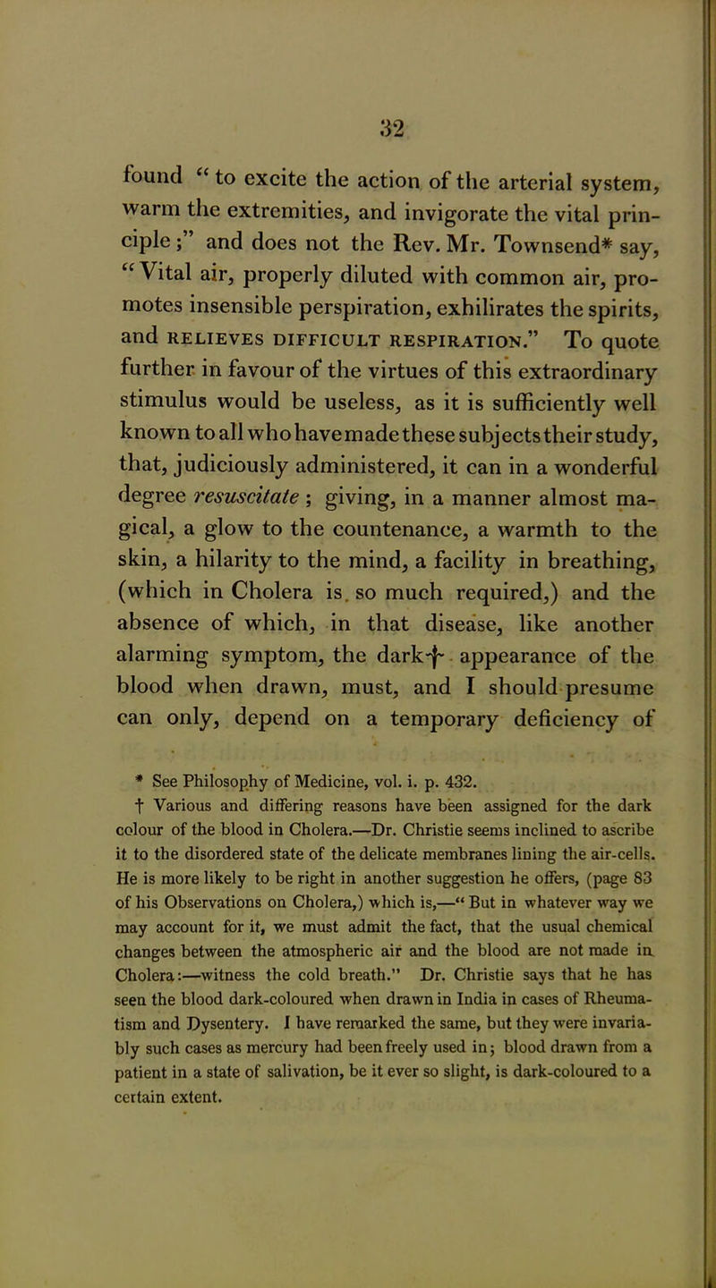 found <( to excite the action of the arterial system, warm the extremities, and invigorate the vital prin- ciple ; and does not the Rev. Mr. Townsend* say, tc Vital air, properly diluted with common air, pro- motes insensible perspiration, exhilirates the spirits, and relieves difficult respiration.” To quote further in favour of the virtues of this extraordinary stimulus would be useless, as it is sufficiently well known to all who have made these subj ects their study, that, judiciously administered, it can in a wonderful degree resuscitate ; giving, in a manner almost ma- gical, a glow to the countenance, a warmth to the skin, a hilarity to the mind, a facility in breathing, (which in Cholera is. so much required,) and the absence of which, in that disease, like another alarming symptom, the dark-f- appearance of the blood when drawn, must, and I should presume can only, depend on a temporary deficiency of * See Philosophy of Medicine, vol. i. p. 432. t Various and differing reasons have been assigned for the dark colour of the blood in Cholera.—Dr. Christie seems inclined to ascribe it to the disordered state of the delicate membranes lining the air-cells. He is more likely to be right in another suggestion he offers, (page 83 of his Observations on Cholera,) -which is,—“ But in whatever way we may account for it, we must admit the fact, that the usual chemical changes between the atmospheric air and the blood are not made in Cholera:—witness the cold breath.” Dr. Christie says that he has seen the blood dark-coloured when drawn in India in cases of Rheuma- tism and Dysentery. I have remarked the same, but they were invaria- bly such cases as mercury had been freely used in; blood drawn from a patient in a state of salivation, be it ever so slight, is dark-coloured to a certain extent.