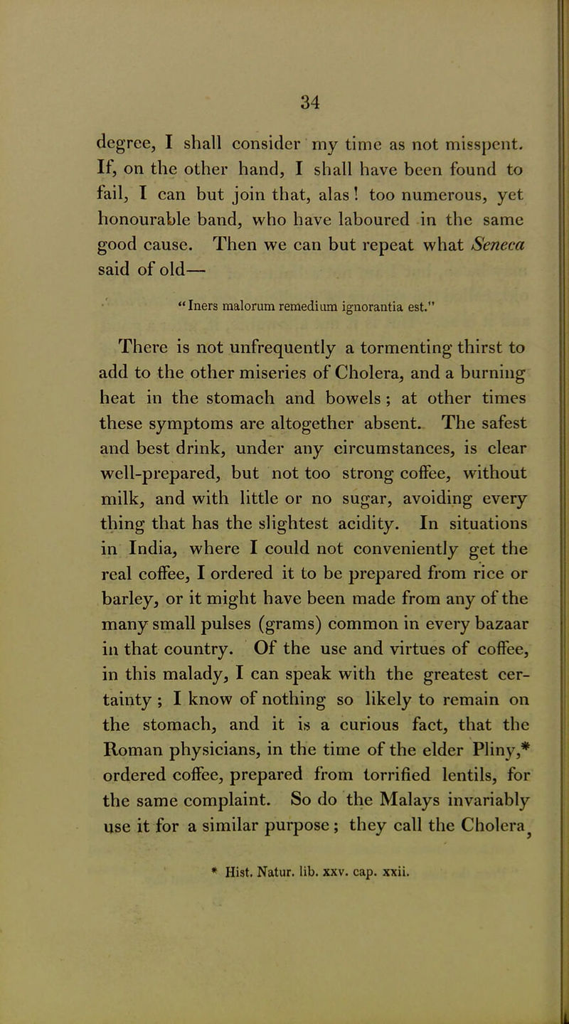 degree, I shall consider my time as not misspent. If, on the other hand, I shall have been found to fail, I can but join that, alas! too numerous, yet honourable band, who have laboured in the same good cause. Then we can but repeat what Seneca said of old— “Iners malorum remedium ignorantia est. There is not unfrequently a tormenting thirst to add to the other miseries of Cholera, and a burning heat in the stomach and bowels; at other times these symptoms are altogether absent. The safest and best drink, under any circumstances, is clear well-prepared, but not too strong coffee, without milk, and with little or no sugar, avoiding every thing that has the slightest acidity. In situations in India, where I could not conveniently get the real coffee, I ordered it to be prepared from rice or barley, or it might have been made from any of the many small pulses (grams) common in every bazaar in that country. Of the use and virtues of coffee, in this malady, I can speak with the greatest cer- tainty ; I know of nothing so likely to remain on the stomach, and it is a curious fact, that the Roman physicians, in the time of the elder Pliny,* ordered coffee, prepared from torrified lentils, for the same complaint. So do the Malays invariably use it for a similar purpose ; they call the Cholera * Hist. Natur. lib. xxv. cap. xxii. L