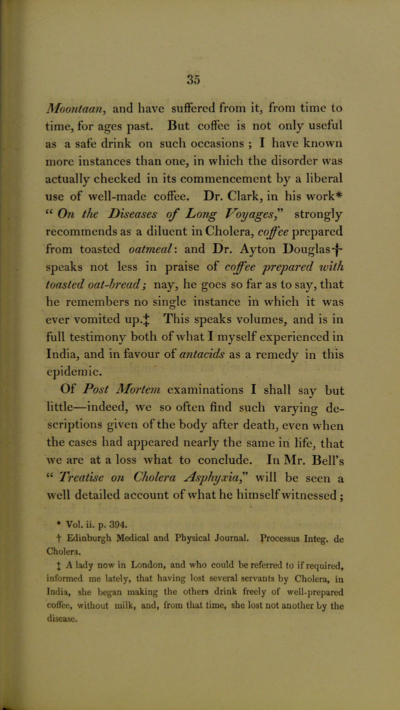 Moontaan, and have suffered from it, from time to time, for ages past. But coffee is not only useful as a safe drink on such occasions ; I have known more instances than one, in which the disorder was actually checked in its commencement by a liberal use of well-made coffee. Dr. Clark, in his work* “ On the Diseases of Long Voyages,” strongly recommends as a diluent in Cholera, coffee prepared from toasted oatmeal', and Dr. Ay ton Douglas-f- speaks not less in praise of coffee prepared with toasted oat-bread; nay, he goes so far as to say, that he remembers no single instance in which it was ever vomited up.;}; This speaks volumes, and is in full testimony both of what I myself experienced in India, and in favour of antacids as a remedy in this epidemic. Of Post Mortem examinations I shall say but little—indeed, we so often find such varying de- scriptions given of the body after death, even when the cases had appeared nearly the same in life, that we are at a loss what to conclude. In Mr. Bell’s “ Treatise on Cholera Asphyxia,” will be seen a well detailed account of what he himself witnessed ; * Vol. ii. p. 394. t Edinburgh Medical and Physical Journal. Processus Integ. de Cholera. X A lady now in London, and who could be referred to if required, informed me lately, that having lost several servants by Cholera, in India, she began making the others drink freely of well-prepared coffee, without milk, and, from that time, she lost not another by the disease.