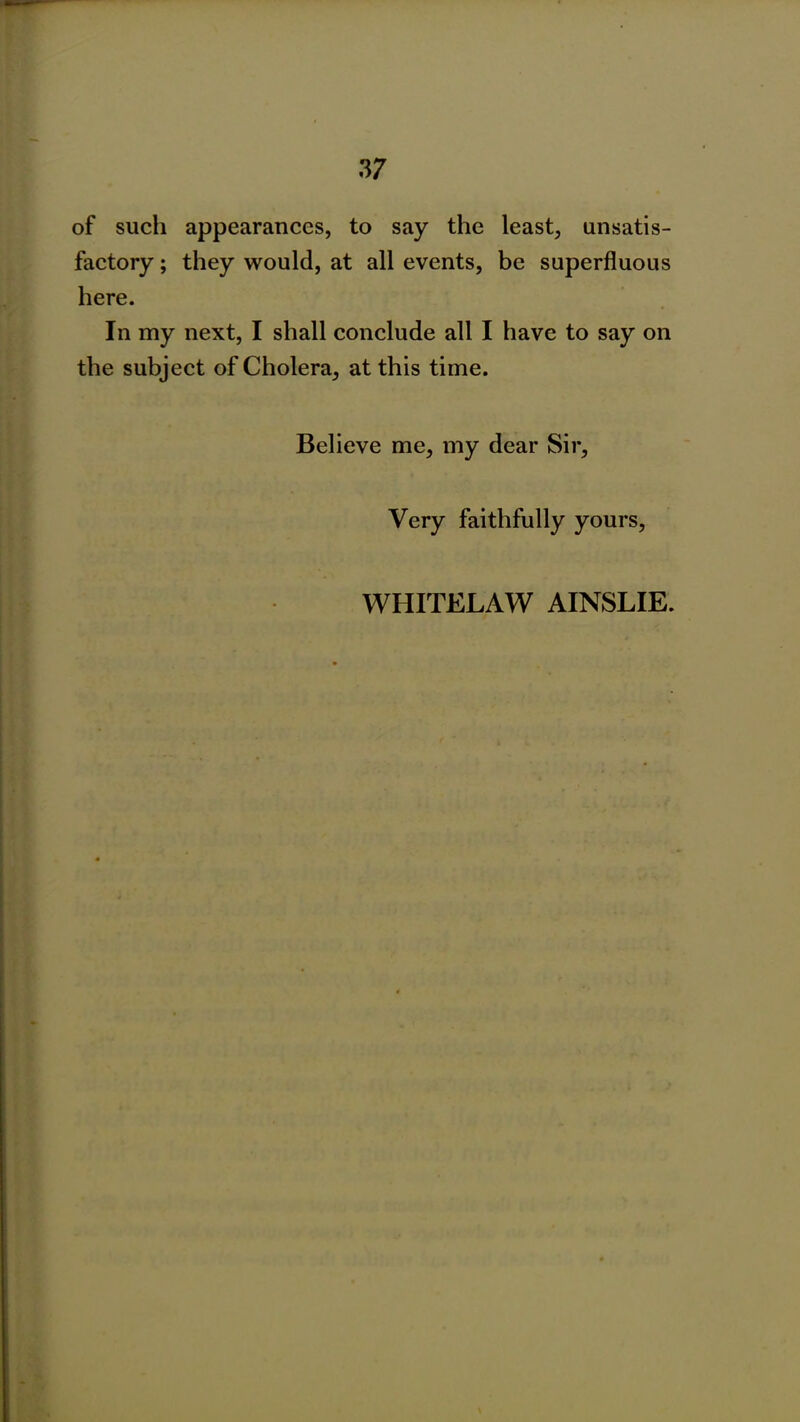 of such appearances, to say the least, unsatis- factory ; they would, at all events, be superfluous here. In my next, I shall conclude all I have to say on the subject of Cholera, at this time. Believe me, my dear Sir, Very faithfully yours, WHITELAW AINSLIE.
