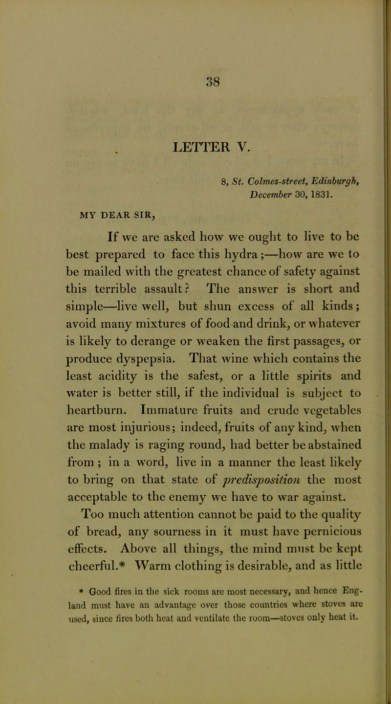 LETTER V. 8, St. Colmes-street, Edinburgh, December 30, 1831. MY DEAR SIR, If we are asked how we ought to live to be best prepared to face this hydra ;—how are we to be mailed with the greatest chance of safety against this terrible assault? The answer is short and simple—live well, but shun excess of all kinds; avoid many mixtures of food and drink, or whatever is likely to derange or weaken the first passages, or produce dyspepsia. That wine which contains the least acidity is the safest, or a little spirits and water is better still, if the individual is subject to heartburn. Immature fruits and crude vegetables are most injurious; indeed, fruits of any kind, when the malady is raging round, had better be abstained from ; in a word, live in a manner the least likely to bring on that state of predisposition the most acceptable to the enemy we have to war against. Too much attention cannot be paid to the quality of bread, any sourness in it must have pernicious effects. Above all things, the mind must be kept cheerful.* Warm clothing is desirable, and as little * Good fires in the sick rooms are most necessary, and hence Eng- land must have an advantage over those countries where stoves are used, since fires both heat and ventilate the room—stoves only heat it.
