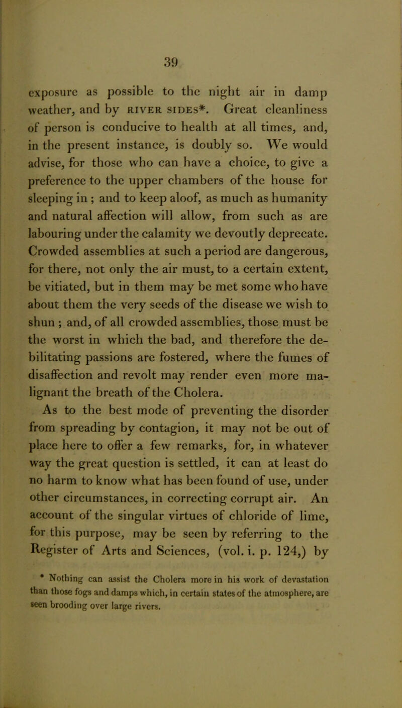 exposure as possible to the night air in damp weather, and by river sides*. Great cleanliness of person is conducive to health at all times, and, in the present instance, is doubly so. We would advise, for those who can have a choice, to give a preference to the upper chambers of the house for sleeping in ; and to keep aloof, as much as humanity and natural affection will allow, from such as are labouring under the calamity we devoutly deprecate. Crowded assemblies at such a period are dangerous, for there, not only the air must, to a certain extent, be vitiated, but in them may be met some who have about them the very seeds of the disease we wish to shun ; and, of all crow ded assemblies, those must be the worst in which the bad, and therefore the de- bilitating passions are fostered, where the fumes of disaffection and revolt may render even more ma- lignant the breath of the Cholera. As to the best mode of preventing the disorder from spreading by contagion, it may not be out of place here to offer a few remarks, for, in whatever way the great question is settled, it can at least do no harm to know what has been found of use, under other circumstances, in correcting corrupt air. An account of the singular virtues of chloride of lime, for this purpose, may be seen by referring to the Register of Arts and Sciences, (vol. i. p. 124,) by * Nothing can assist the Cholera more in his work of devastation than those fogs and damps which, in certain states of the atmosphere, are seen brooding over large rivers.