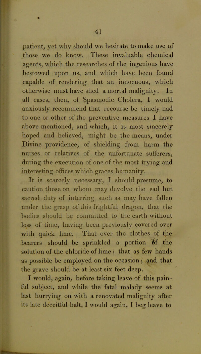 patient, yet why should we hesitate to make use of those we do know. These invaluable chemical agents, which the researches of the ingenious have bestowed upon us, and which have been found capable of rendering that an innocuous, which otherwise must have shed a mortal malignity. In all cases, then, of Spasmodic Cholera, I would anxiously recommend that recourse be timely had to one or other of the preventive measures I have above mentioned, and which, it is most sincerely hoped and believed, might be the means, under Divine providence, of shielding from harm the nurses or relatives of the unfortunate sufferers, during the execution of one of the most trying and interesting offices which graces humanity. It is scarcely necessary, I should presume, to caution those on whom may devolve the sad but sacred duty of interring such as may have fallen under the grasp of this frightful dragon, that the bodies should be committed to the earth without loss of time, having been previously covered over with quick lime. That over the clothes of the bearers should be sprinkled a portion if the solution of the chloride of lime ; that as few hands as possible be employed on the occasion ; and that the grave should be at least six feet deep. I would, again, before taking leave of this pain- ful subject, and while the fatal malady seems at last hurrying on with a renovated malignity after its late deceitful halt, I would again, I beg leave to