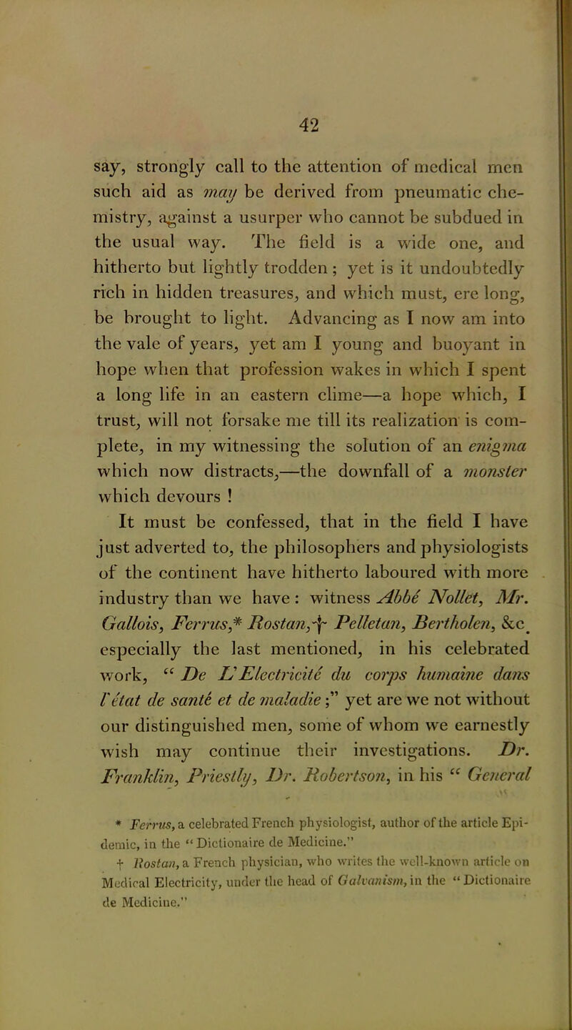 say, strongly call to the attention of medical men such aid as may be derived from pneumatic che- mistry, against a usurper who cannot be subdued in the usual way. The field is a wide one, and hitherto but lightly trodden ; yet is it undoubtedly rich in hidden treasures, and which must, ere long, be brought to light. Advancing as I now am into the vale of years, }^et am I young and buoyant in hope when that profession wakes in which I spent a long life in an eastern clime—a hope which, I trust, will not forsake me till its realization is com- plete, in my witnessing the solution of an enigma which now distracts,—the downfall of a monster which devours ! It must be confessed, that in the field I have just adverted to, the philosophers and physiologists of the continent have hitherto laboured with more industry than we have : witness Abbe Nollet, Mr. Gallois, Ferries,* Rost an,-if Pellet an, Bertholen, &c. especially the last mentioned, in his celebrated work, “ De L' Elcctricitc du corps humaine dates I'etat de sante et de maladieyet are we not without our distinguished men, some of whom we earnestly wish may continue their investigations. Dr. Franklin, Priestly, Dr. Robertson, in his “ General * Ferrus, a celebrated French physiologist, author of the article Epi- demic, in the “ Diclionaire de Medicine.” + llostan, a French physician, who writes the well-known article on Medical Electricity, under the head of Galvanism, in the “Dictionaire de Medicine.”