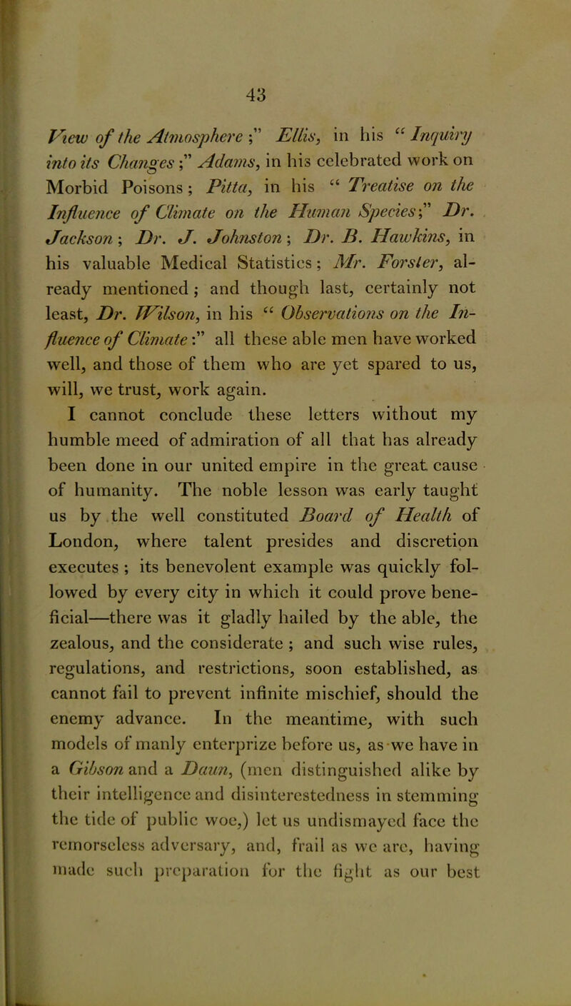 View of the Atmosphere Ellis, in his ct Inquiry into its Changes Adams, in his celebrated work on Morbid Poisons; Pitta, in his “ Treatise on the Influence of Climate on the Human SpeciesDr. Jackson; Dr. J. Johnston; Dr. B. Hawkins, in his valuable Medical Statistics; Mr. Forster, al- ready mentioned ; and though last, certainly not least, Dr. JVilson, in his “ Observations on the In- fluence of Climateall these able men have worked well, and those of them who are yet spared to us, will, we trust, work again. I cannot conclude these letters without my humble meed of admiration of all that has already been done in our united empire in the great cause of humanity. The noble lesson was early taught us by the well constituted Board of Health of London, where talent presides and discretion executes ; its benevolent example was quickly fol- lowed by every city in which it could prove bene- ficial—there was it gladly hailed by the able, the zealous, and the considerate ; and such wise rules, regulations, and restrictions, soon established, as cannot fail to prevent infinite mischief, should the enemy advance. In the meantime, with such models of manly enterprize before us, as we have in a Gibson and a Dciun, (men distinguished alike by their intelligence and disinterestedness in stemming the tide of public woe,) let us undismayed face the remorseless adversary, and, frail as we are, having made such preparation for the fight as our best