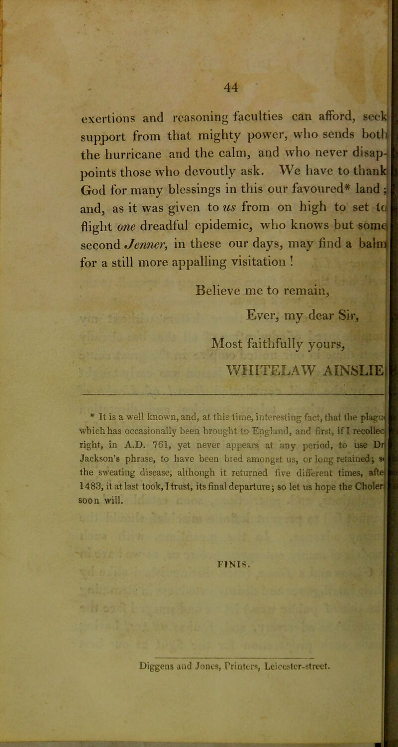 exertions and reasoning faculties can afford, seek support from that mighty power, who sends both the hurricane and the calm, and who never disap-} points those who devoutly ask. We have to thank- God for many blessings in this our favoured* land ; and, as it was given to us from on high to set to flight one dreadful epidemic, who knows but some second Jenner, in these our days, may find a bairrt for a still more appalling visitation ! Believe me to remain, Ever, my dear Sir, Most faithfully yours, WHITELAW AINSLIEll * It is a well known, and, at this time, interesting fact, that the plagu which has occasionally been brought to England, and first, if I recollec right, in A.D. 761, yet never appears at any period, to use Dr Jackson’s phrase, to have been bred amongst us, or long retained; s< the sweating disease, although it returned five different times, afle 1483, it at last took, I trust, its final departure; so let us hope the Choler soon will. FINIS. Diggens and Jones, Printers, Leicestcr-street.