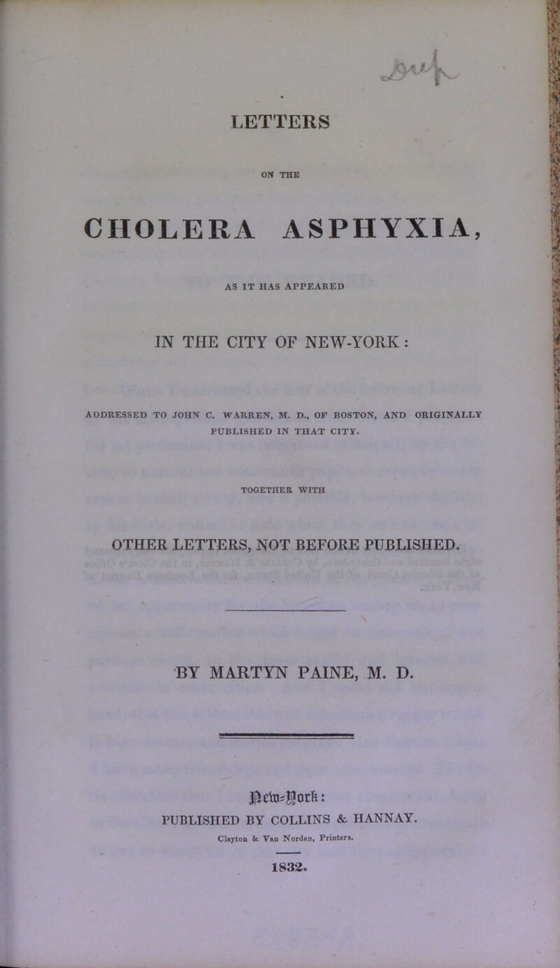 ON THE CHOLERA ASPHYXIA, AS IT HAS APPEABED IN THE CITY OF NEW-YORK ADDRESSED TO JOHN C. WARREN, M. D., OF BOSTON, AND ORIGINALLY PUBLISHED IN THAT CITY. TOGETnER WITH OTHER LETTERS, NOT BEFORE PUBLISHED. BY MARTYN PAINE, M. D. PUBLISHED BY COLLINS & HANNAY. Clijrton k V»n Nordon, Frinter>. 1832.