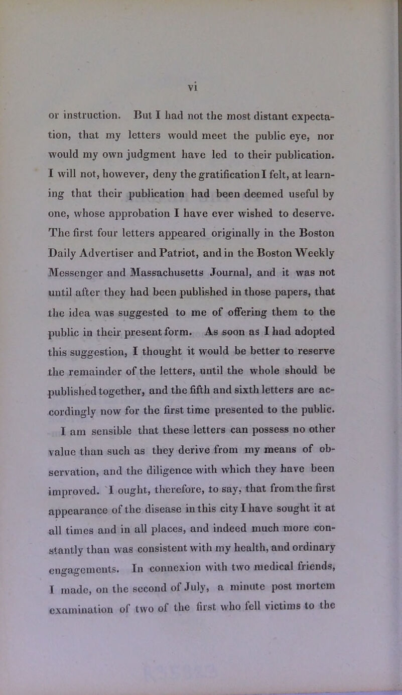 or instruction. But I had not the most distant expecta- tion, that my letters would meet the public eye, nor would my own judgment have led to their publication. I will not, however, deny the gratification I felt, at learn- ing that their publication had been deemed useful by one, whose approbation I have ever wished to deserve. The first four letters appeared originally in the Boston Daily Advertiser and Patriot, and in the Boston Weekly Messenger and Massachusetts Journal, and it was not until after they had been published in those papers, that the idea was suggested to me of offering them to the public in their present form. As soon as I had adopted this suggestion, I thought it would be better to reserve the remainder of the letters, until the whole should be published together, and the fifth and sixth letters are ac- cordingly now for the first time presented to the public. I am sensible that these letters can possess no other value than such as they derive from my means of ob- servation, and the diligence with which they have been improved. I ought, therefore, to say, that from the first appearance of the disease in this city I have sought it at all times and in all places, and indeed much more con- stantly than was consistent with my health, and ordinary engagements. In connexion with two medical friends, I made, on the second of July, a minute post mortem examination of two of the first who fell victims to the