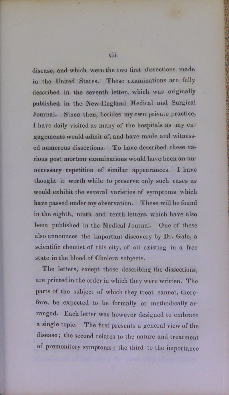 disease, and which were the two first dissections made in the United States. These examinations aic fully described in the seventh letter, which was originally published in the New-England Medical and Surgical Journal. Since then, besides my own private practice, I have daily visited as many of the hospitals as my en- gagements would admit of, and have made and witness- ed numerous dissections. To have described these va- rious post mortem examinations would have been an un- necessary repetition of similar appearances. I have thought it worth while to preserve only such cases as would exhibit the several varieties of symptoms which have passed under my observation. These will be found in the eighth, ninth and tenth letters, which have also been published in the Medical Journal. One of these also announces the important discovery by Dr. Gale, a scientific chemist of this city, of oil existing in a free state in the blood of Cholera subjects. The letters, except those describing the dissections, are printed in the order in which they were written. The parts of the subject of which they treat cannot, there- fore, be expected to be formally or methodically ar- ranged. Each letter was however designed to embrace a single topic. The first presents a general view of the disease; the second relates to the nature and treatjncnt of premonitory symptoms ; the third to the importance