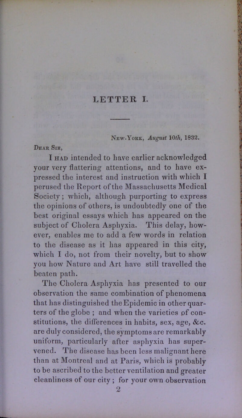 LETTER I. New.York, August IQlh, 1832, Deau Sir, I HAD intended to have earlier acknowledged your very flattering attentions, and to have ex- pressed the interest and instruction with which I perused the Report of the Massachusetts Medical Society; which, although purporting to express the opinions of others, is undoubtedly one of the best original essays which has appeared on the subject of Cholera Asphyxia. This delay, how- ever, enables me to add a few words in relation to the disease as it has appeared in this city, which I do, not from their novelty, but to show you how Nature and Art have still travelled the beaten path. The Cholera Asphyxia has presented to our observation the same combination of phenomena that has distinguished the Epidemic in other quar- ters of the globe ; and when the varieties of con- stitutions, the differences in habits, sex, age, &c. are duly considered, the symptoms are remarkably uniform, particularly after asphyxia has super- vened. The disease has been less malignant here than at Montreal and at Paris, which is probably to be ascribed to the better ventilation and greater cleanliness of our city ; for your own observation 2