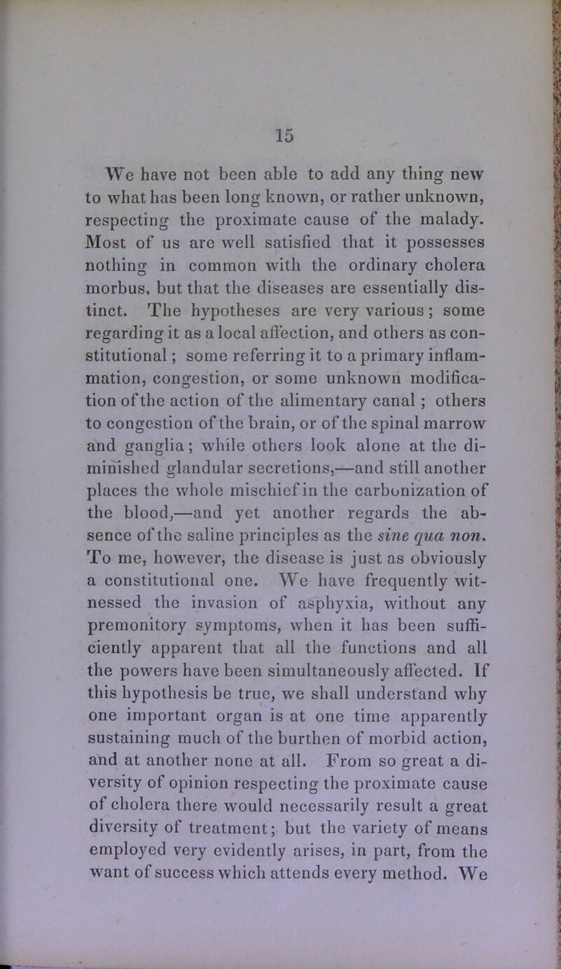 We have not been able to add any thing new to what has been long known, or rather unknown, respecting the proximate cause of the malady. Most of us are well satisfied that it possesses nothing in common with the ordinary cholera morbus, but that the diseases are essentially dis- tinct. The hypotheses are very various; some regarding it as a local aftection, and others as con- stitutional ; some referring it to a primary inflam- mation, congestion, or some unknown modifica- tion of the action of the alimentary canal; others to congestion of the brain, or of the spinal marrow and ganglia; while others look alone at the di- minished glandular secretions,—and still another places the whole mischief in the carbonization of the blood,—and yet another regards the ab- sence of the saline principles as the sine qua non. To me, however, the disease is just as obviously a constitutional one. We have frequently wit- nessed the invasion of asphyxia, without any premonitory symptoms, when it has been sufli- ciently apparent that all the functions and all the powers have been simultaneously affected. If this hypothesis be true, we shall understand why one important organ is at one time apparently sustaining much of the burthen of morbid action, and at another none at all. From so great a di- versity of opinion respecting the proximate cause of cholera there would necessarily result a great diversity of treatment; but the variety of means employed very evidently arises, in part, from the want of success which attends every method. We