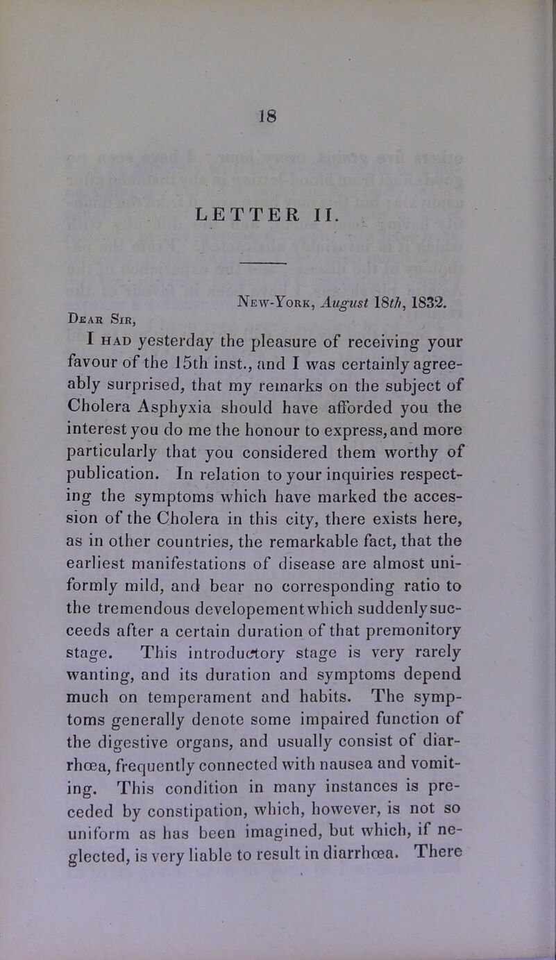 LETTER II. New-York, August I8t/i, 1832. Dkar Sir, I HAD yesterday the pleasure of receiving your favour of the 15th inst., and I was certainly agree- ably surprised, that my remarks on the subject of Cholera Asphyxia should have afforded you the interest you do me the honour to express, and more particularly that you considered them worthy of publication. In relation to your inquiries respect- ing the symptoms vi^hich have marked the acces- sion of the Cholera in this city, there exists here, as in other countries, the remarkable fact, that the earliest manifestations of disease are almost uni- formly mild, and bear no corresponding ratio to the tremendous developeraent which suddenly suc- ceeds after a certain duration of that premonitory stage. This introductory stage is very rarely wanting, and its duration and symptoms depend much on temperament and habits. The symp- toms generally denote some impaired function of the digestive organs, and usually consist of diar- rhoea, frequently connected with nausea and vomit- ing. This condition in many instances is pre- ceded by constipation, which, however, is not so uniform as has been imagined, but which, if ne- glected, is very liable to result in diarrha3a. There