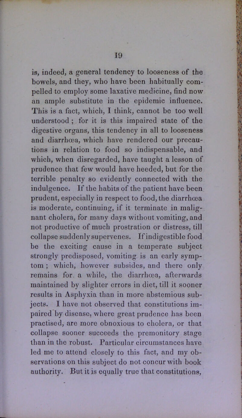 is, indeed, a general tendency to looseness of the bowels, and they, who have been habitually com- pelled to employ some laxative medicine, find now an ample substitute in the epidemic influence. This is a fact, which, I think, cannot be too well understood ; for it is this impaired state of the digestive organs, this tendency in all to looseness and diarrhoea, which have rendered our precau- tions in relation to food so indispensable, and which, when disregarded, have taught a lesson of prudence that few would have heeded, but for the terrible penalty so evidently connected with the indulgence. If the habits of the patient have been prudent, especially in respect to food, the diarrhoea is moderate, continuing, if it terminate in malig- nant cholera, for many days without vomiting, and not productive of much prostration or distress, till collapse suddenly supervenes. If indigestible food be the exciting cause in a temperate subject strongly predisposed, vomiting is an early symp- tom ; which, however subsides, and there only remains for. a while, the diarrhoea, afterwards maintained by slighter errors in diet, till it sooner results in Asphyxia than in more abstemious sub- jects. I have not observed that constitutions im- paired by disease, where great prudence has been practised, are more obnoxious to cholera, or that collapse sooner succeeds the premonitory stage than in the robust. Particular circumstances have led me to attend closely to this fact, and my ob- servations on this subject do not concur with book authority. But it is equally true that constitutions.