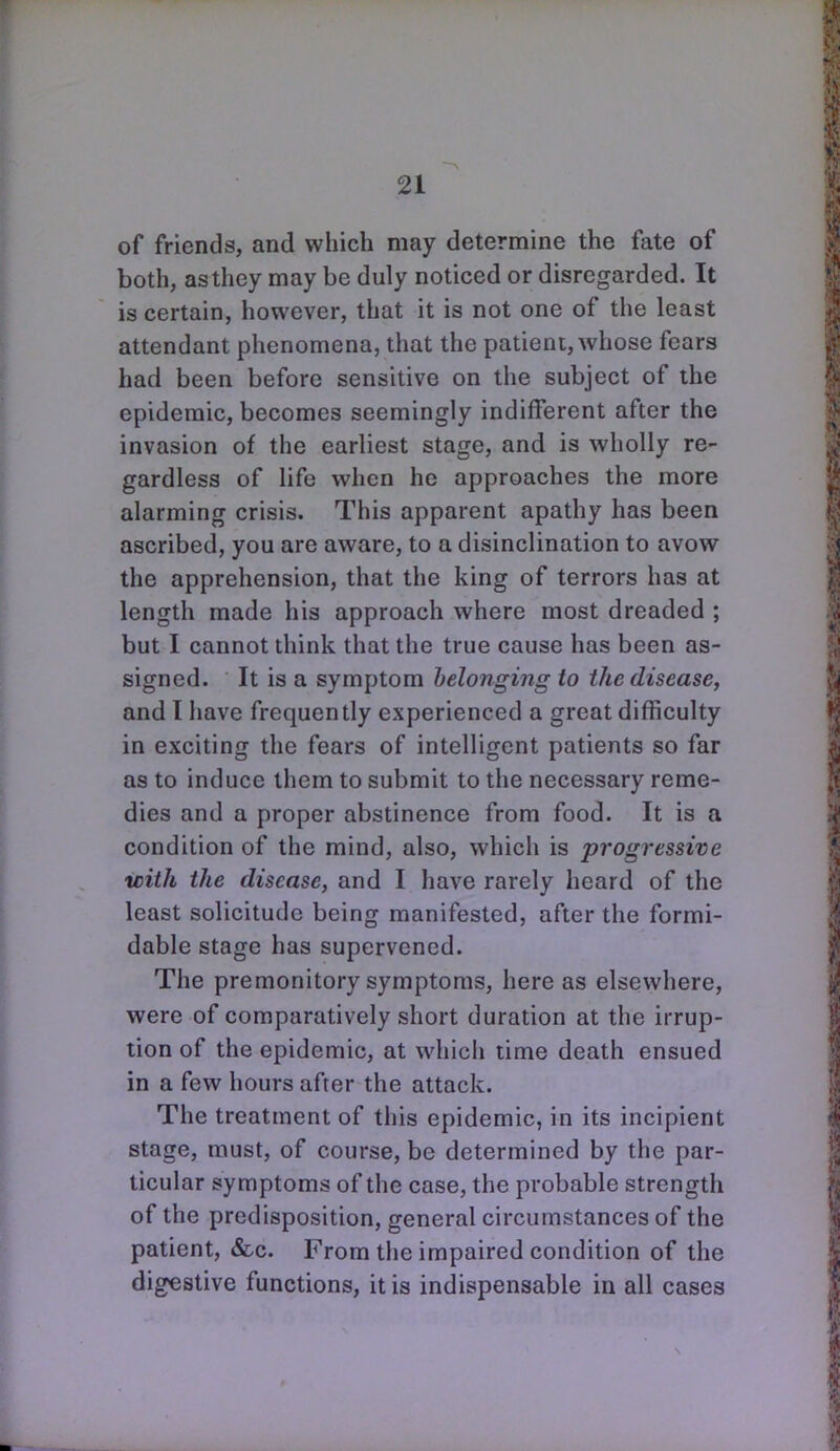 of friends, and which may determine the fate of both, as they may be duly noticed or disregarded. It is certain, however, that it is not one of the least attendant phenomena, that the patient, whose fears had been before sensitive on the subject of the epidemic, becomes seemingly indifferent after the invasion of the earliest stage, and is wholly re- gardless of life when he approaches the more alarming crisis. This apparent apathy has been ascribed, you are aware, to a disinclination to avow the apprehension, that the king of terrors has at length made his approach where most dreaded ; but I cannot think that the true cause has been as- signed. It is a symptom belonging to the disease, and I have frequently experienced a great difficulty in exciting the fears of intelligent patients so far as to induce them to submit to the necessary reme- dies and a proper abstinence from food. It is a condition of the mind, also, which is progressive with the disease, and I have rarely heard of the least solicitude being manifested, after the formi- dable stage has supervened. The premonitory symptoms, here as elsewhere, were of comparatively short duration at the irrup- tion of the epidemic, at which time death ensued in a few hours after the attack. The treatment of this epidemic, in its incipient stage, must, of course, be determined by the par- ticular symptoms of the case, the probable strength of the predisposition, general circumstances of the patient, &c. From the impaired condition of the digestive functions, it is indispensable in all cases