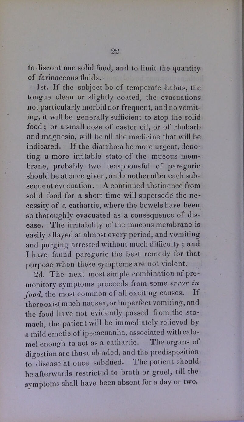 to discontinue solid food, and to limit the quantity of farinaceous fluids. 1st. If the subject be of temperate habits, the tongue clean or slightly coated, the evacuations not particularly morbid nor frequent, and no vomit- ing, it vp'illbe generally sufficient to stop the solid food ; or a small dose of castor oil, or of rhubarb and magnesia, will be all the medicine that will be indicated. If the diarrhoea be more urgent, deno- ting a more irritable state of the mucous mem- brane, probably two teaspoonsful of paregoric should be at once given, and another after each sub- sequent evacuation. A continued abstinence from solid food for a short time will supersede the ne- cessity of a cathartic, where the bowels have been so thoroughly evacuated as a consequence of dis- ease. The irritability of the mucous membrane is easily allayed at almost every period, and vo'miting and purging arrested without much difficulty ; and I have found paregoric the best remedy for that purpose when these symptoms are not violent. 2d. The next most simple combination of pre- monitory symptoms proceeds from some error in food, the most common of all exciting causes. If there exist much nausea, or imperfect vomiiing, and the food have not evidently passed from the sto- mach, the patient will be immediately relieved by a mild emetic of ipecacuanha, associated with calo- mel enough to act as a cathartic. The organs of digestion are thus unloaded, and the predisposition to disease at once subdued. The patient should be afterwards restricted to broth or gruel, till the symptoms shall have been absent for a day or two.