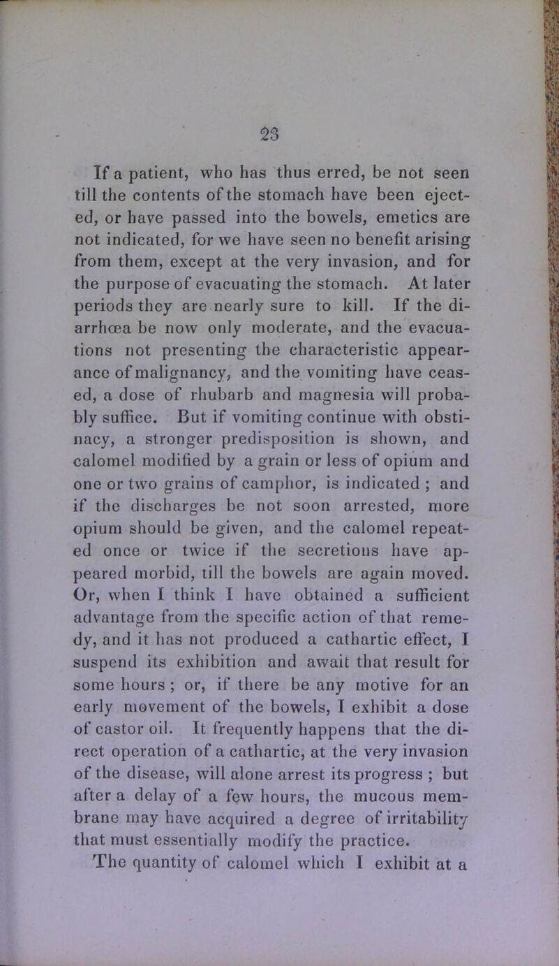 If a patient, who has thus erred, be not seen till the contents of the stomach have been eject- ed, or have passed into the bowels, emetics are not indicated, for we have seen no benefit arising from them, except at the very invasion, and for the purpose of evacuating the stomach. At later periods they are nearly sure to kill. If the di- arrhcea be now only moderate, and the evacua- tions not presenting the characteristic appear- ance of malignancy, and the vomiting have ceas- ed, a dose of rhubarb and magnesia will proba- bly suffice. But if vomiting continue with obsti- nacy, a stronger predisposition is shown, and calomel modified by a grain or less of opium and one or two grains of camphor, is indicated ; and if the discharges be not soon arrested, more opium should be given, and the calomel repeat- ed once or twice if the secretions have ap- peared morbid, till the bowels are again moved. Or, when 1 think I have obtained a sufficient advantage from the specific action of that reme- dy, and it has not produced a cathartic effect, I suspend its exhibition and await that result for some hours ; or, if there be any motive for an early movement of the bowels, I exhibit a dose of castor oil. It frequently happens that the di- rect operation of a cathartic, at the very invasion of the disease, will alone arrest its progress ; but after a delay of a few hours, the mucous mem- brane may have acquired a degree of irritability that must essentially modify the practice. The quantity of calomel which I exhibit at a