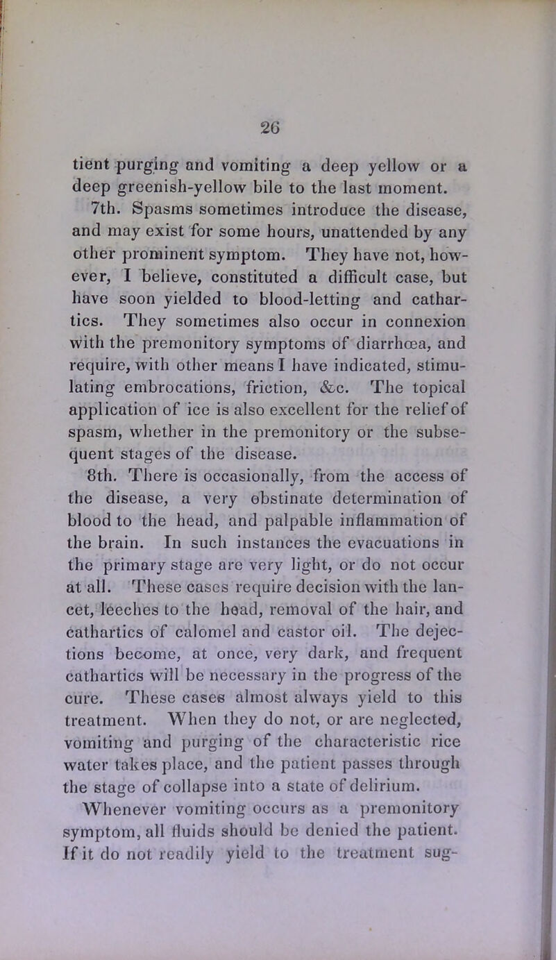 tient purging and vomiting a deep yellow or a deep greenish-yellow bile to the last moment. 7th. Spasms sometimes introduce the disease, and may exist for some hours, unattended by any other prominent symptom. They have not, how- ever, I believe, constituted a difficult case, but have soon yielded to blood-letting and cathar- tics. They sometimes also occur in connexion with the premonitory symptoms of diarrhoea, and require, with other means I have indicated, stimu- lating embrocations, friction, &c. The topical application of ice is also excellent for the relief of spasm, whether in the premonitory or the subse- quent stages of the disease. 8th. There is occasionally, from the access of the disease, a very obstinate determination of blood to the head, and palpable inflammation of the brain. In such instances the evacuations in the primary stage are very light, or do not occur at all. These cases require decision with the lan- cet, leeches to the hoad, removal of the hair, and cathartics of calomel and castor oil. The dejec- tions become, at once, very dark, and frequent cathartics will be necessary in the progress of the cure. These casee almost always yield to this treatment. When they do not, or are neglected, vomiting and purging of the characteristic rice water takes place, and the patient passes through the stage of collapse into a state of delirium. Whenever vomiting occurs as a premonitory symptom, all fluids should be denied the patient. If it do not readily yield to the treatment sug-