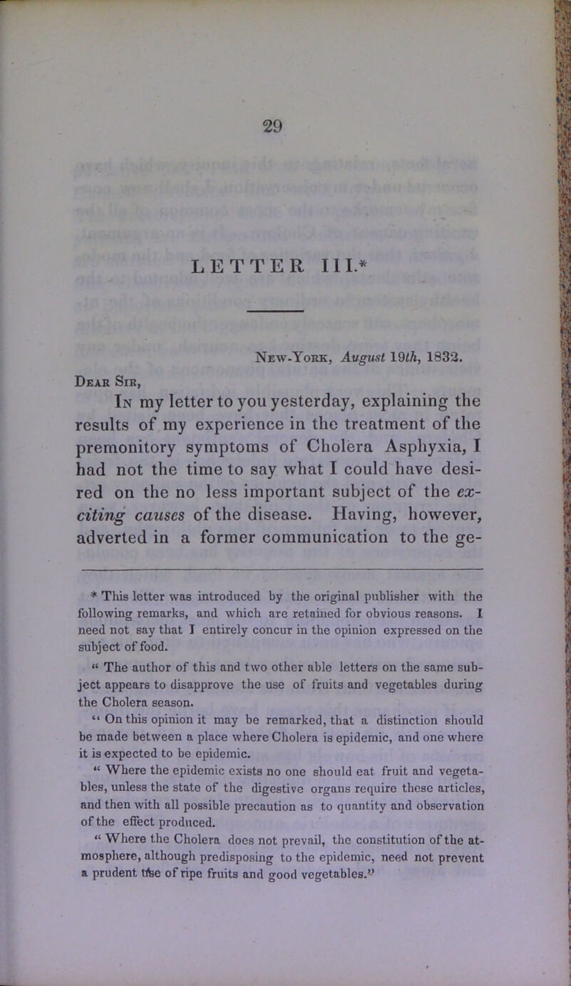 LETTER III.* New-York, August 19th, 1832. Dear Sir, In my letter to you yesterday, explaining the results of my experience in the treatment of the premonitory symptoms of Cholera Asphyxia, I had not the time to say what I could have desi- red on the no less important subject of the ex- citing causes of the disease. Having, however, adverted in a former communication to the ge- * This letter was introduced by the original publisher with the following remarks, and which are retained for obvious reasons. I need not say that T entirely concur in the opinion expressed on the subject of food.  The author of this and two other able letters on the same sub- ject appears to disapprove the use of fruits and vegetables during the Cholera season.  On this opinion it may be remarked, that a distinction should be made between a place where Cholera is epidemic, and one where it is expected to be epidemic.  Where the epidemic exists no one should eat fruit and vegeta- bles, unless the state of the digestive organs require these articles, and then with all possible precaution as to quantity and observation of the effect produced.  Where the Cholera docs not prevail, the constitution of the at- mosphere, although predisposing to the epidemic, need not prevent a prudent tibe of ripe fruits and good vegetables.