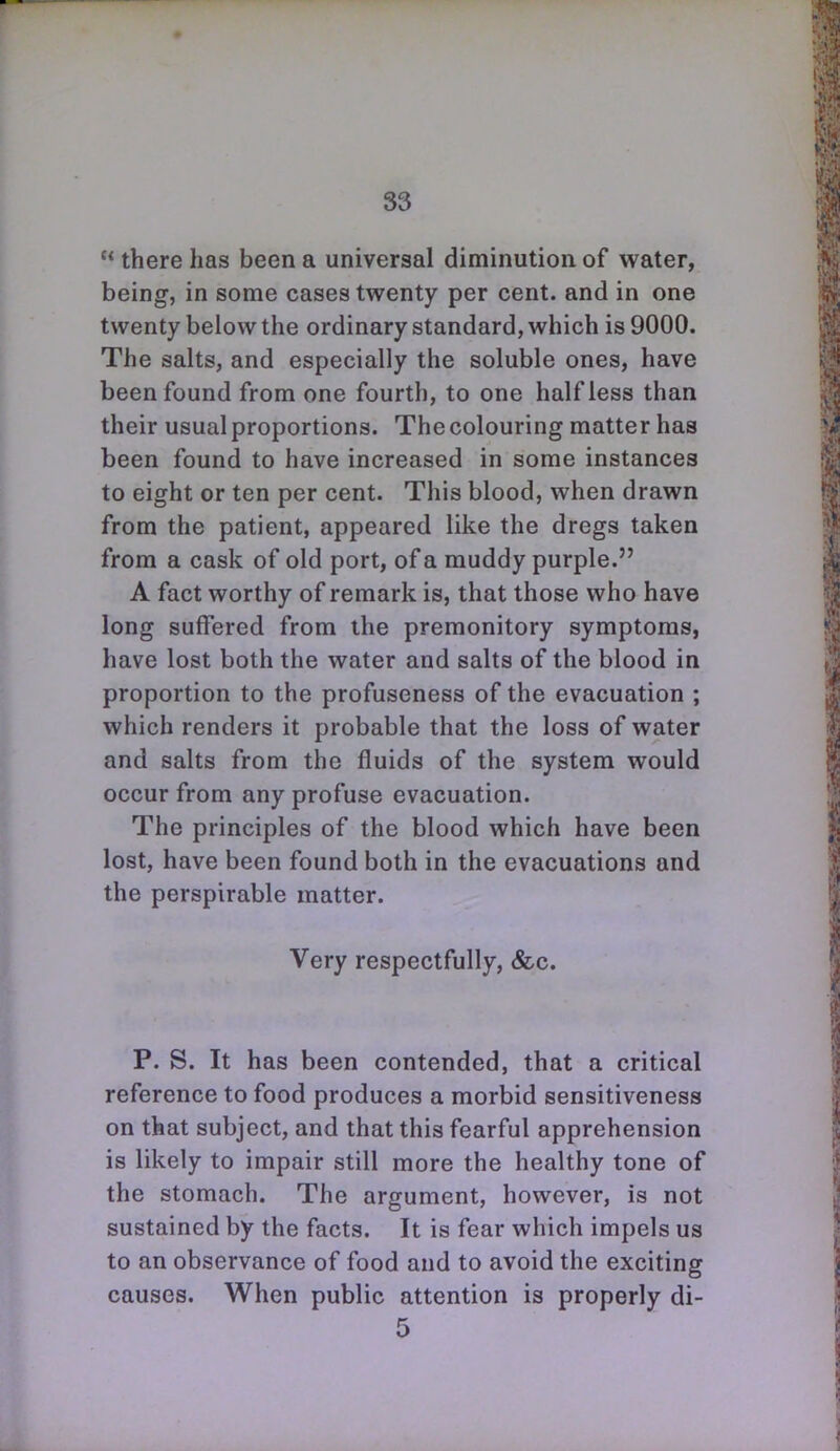 S3  there has been a universal diminution of water, being, in some cases twenty per cent, and in one twenty below the ordinary standard, which is 9000. The salts, and especially the soluble ones, have been found from one fourth, to one half less than their usual proportions. The colouring matter has been found to have increased in some instances to eight or ten per cent. This blood, when drawn from the patient, appeared like the dregs taken from a cask of old port, of a muddy purple. A fact worthy of remark is, that those who have long suffered from the premonitory symptoms, have lost both the water and salts of the blood in proportion to the profuseness of the evacuation ; which renders it probable that the loss of water and salts from the fluids of the system would occur from any profuse evacuation. The principles of the blood which have been lost, have been found both in the evacuations and the perspirable matter. Very respectfully, &c. P. S. It has been contended, that a critical reference to food produces a morbid sensitiveness on that subject, and that this fearful apprehension is likely to impair still more the healthy tone of the stomach. The argument, however, is not sustained by the facts. It is fear which impels us to an observance of food and to avoid the exciting causes. When public attention is properly di-