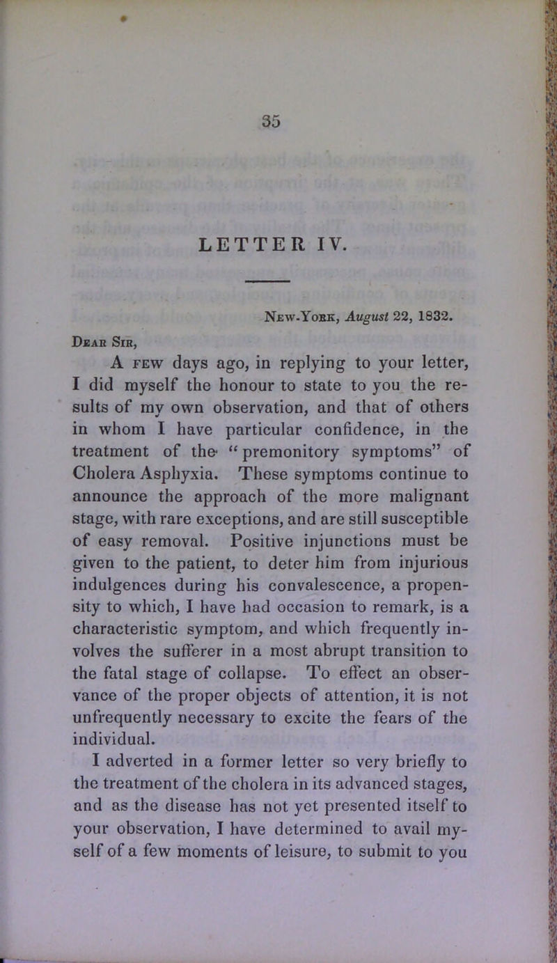 LETTER IV. New.Yobk, August 22, 1832. DsAR Sir, A FEW days ago, in replying to your letter, I did myself the honour to state to you the re- sults of my own observation, and that of others in whom I have particular confidence, in the treatment of the-  premonitory symptoms of Cholera Asphyxia. These symptoms continue to announce the approach of the more malignant stage, with rare exceptions, and are still susceptible of easy removal. Positive injunctions must be given to the patient, to deter him from injurious indulgences during his convalescence, a propen- sity to which, I have had occasion to remark, is a characteristic symptom, and which frequently in- volves the sufferer in a most abrupt transition to the fatal stage of collapse. To effect an obser- vance of the proper objects of attention, it is not unfrequently necessary to excite the fears of the individual. I adverted in a former letter so very briefly to the treatment of the cholera in its advanced stages, and as the disease has not yet presented itself to your observation, I have determined to avail my- self of a few moments of leisure, to submit to you