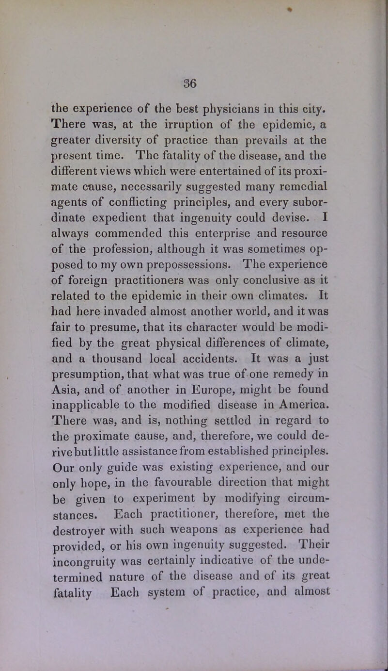 the experience of the best physicians in this city. There was, at the irruption of the epidemic, a greater diversity of practice than prevails at the present time. The fatality of the disease, and the different views which were entertained of its proxi- mate cause, necessarily suggested many remedial agents of conflicting principles, and every subor- dinate expedient that ingenuity could devise. I always commended this enterprise and resource of the profession, although it was sometimes op- posed to my own prepossessions. The experience of foreign practitioners was only conclusive as it related to the epidemic in their own climates. It had here invaded almost another world, and it was fair to presume, that its character would be modi- fied by the great physical differences of climate, and a thousand local accidents. It was a just presumption, that what was true of one remedy in Asia, and of another in Europe, might be found inapplicable to the modified disease in America. There was, and is, nothing settled in regard to the proximate cause, and, therefore, we could de- rive but little assistance from established principles. Our only guide was existing experience, and our only hope, in the favourable direction that might be given to experiment by modifying circum- stances. Each practitioner, therefore, met the destroyer with such weapons as experience had provided, or his own ingenuity suggested. Their incongruity was certainly indicative of the unde- termined nature of the disease and of its great fatality Each system of practice, and almost