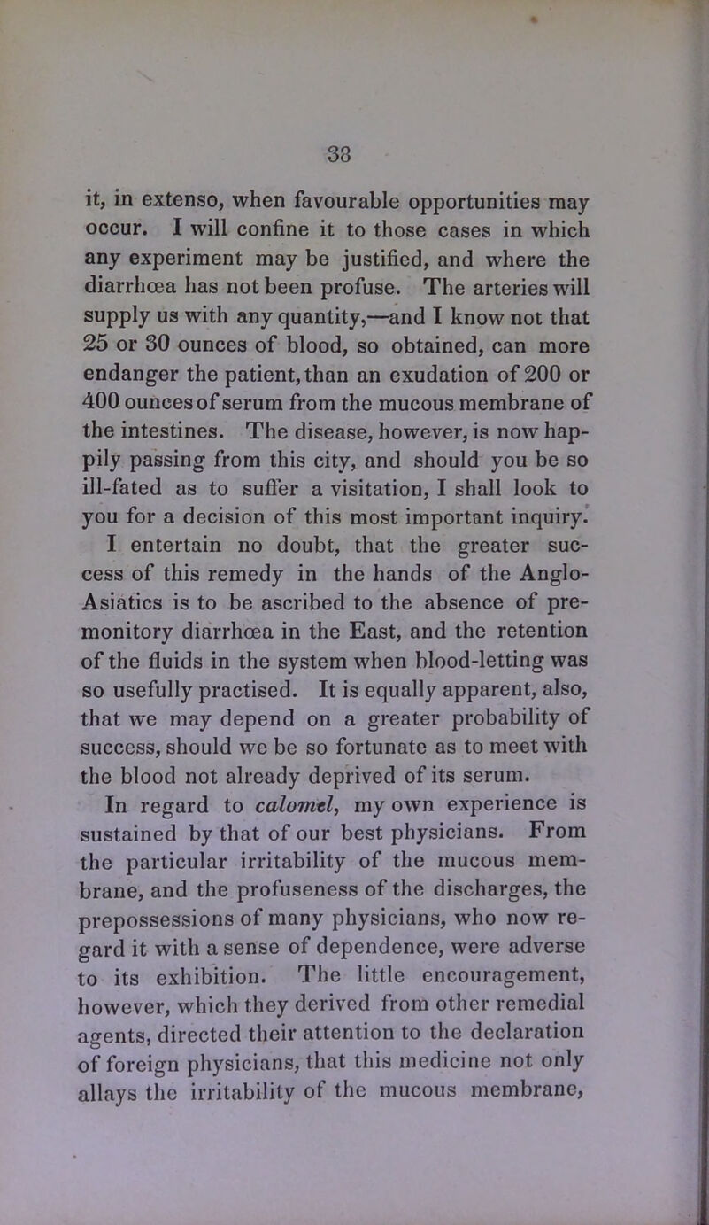 it, in extenso, when favourable opportunities may occur. I will confine it to those cases in which any experiment may be justified, and where the diarrhoea has not been profuse. The arteries will supply us with any quantity,—and I know not that 25 or 30 ounces of blood, so obtained, can more endanger the patient, than an exudation of 200 or 400 ounces of serum from the mncous membrane of the intestines. The disease, however, is now hap- pily passing from this city, and should you be so ill-fated as to sufier a visitation, I shall look to you for a decision of this most important inquiry. I entertain no doubt, that the greater suc- cess of this remedy in the hands of the Anglo- Asiatics is to be ascribed to the absence of pre- monitory diarrhoea in the East, and the retention of the fluids in the system when blood-letting was so usefully practised. It is equally apparent, also, that we may depend on a greater probability of success, should we be so fortunate as to meet with the blood not already deprived of its serum. In regard to calomtl, my own experience is sustained by that of our best physicians. From the particular irritability of the mucous mem- brane, and the profuseness of the discharges, the prepossessions of many physicians, who now re- gard it with a sense of dependence, were adverse to its exhibition. The little encouragement, however, which they derived from other remedial agents, directed their attention to the declaration of foreign physicians, that this medicine not only allays the irritability of the mucous membrane,