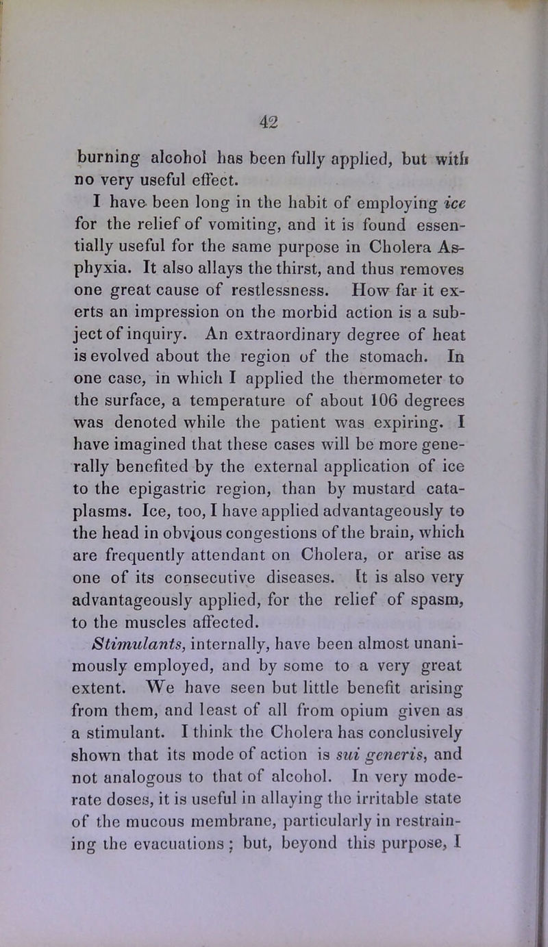 burning alcohol has been fully applied, but with no very useful effect. I have, been long in the habit of employing ice for the relief of vomiting, and it is found essen- tially useful for the same purpose in Cholera As- phyxia. It also allays the thirst, and thus removes one great cause of restlessness. How far it ex- erts an impression on the morbid action is a sub- ject of inquiry. An extraordinary degree of heat is evolved about the region of the stomach. In one case, in which I applied the thermometer to the surface, a temperature of about 106 degrees was denoted while the patient was expiring. I have imagined that these cases will be more gene- rally benefited by the external application of ice to the epigastric region, than by mustard cata- plasms. Ice, too, I have applied advantageously to the head in obvious congestions of the brain, which are frequently attendant on Cholera, or arise as one of its consecutive diseases. It is also very advantageously applied, for the relief of spasm, to the muscles affected. Stimulants, internally, have been almost unani- mously employed, and by some to a very great extent. We have seen but little benefit arising from them, and least of all from opium given as a stimulant. I think the Cholera has conclusively shown that its mode of action is sui generis, and not analogous to that of alcohol. In very mode- rate doses, it is useful in allaying the irritable state of the mucous membrane, particularly in restrain- ing the evacuations ; but, beyond this purpose, I