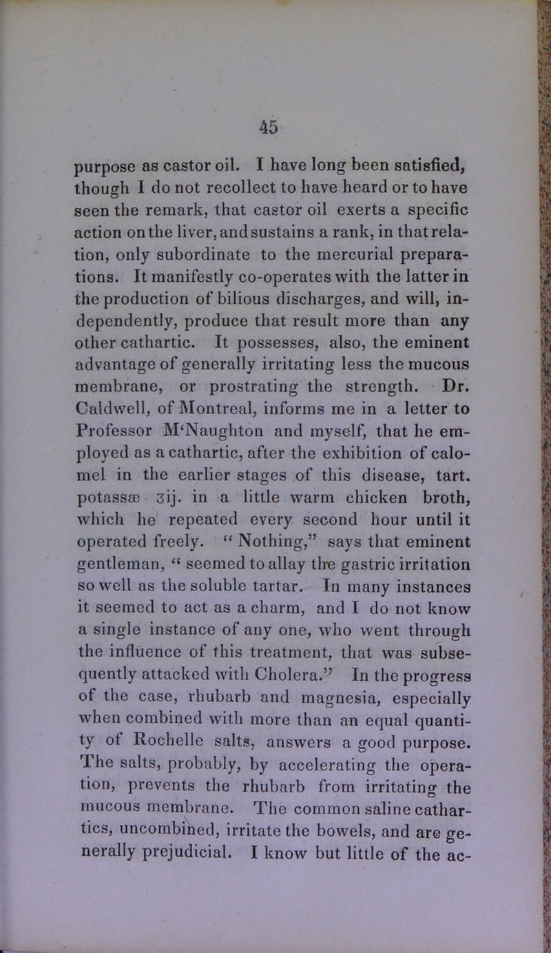 purpose as castor oil. I have long been satisfied, though I do not recollect to have heard or to have seen the remark, that castor oil exerts a specific action on the liver, and sustains a rank, in that rela- tion, only subordinate to the mercurial prepara- tions. It manifestly co-operates with the latter in the production of bilious discharges, and will, in- dependently, produce that result more than any other cathartic. It possesses, also, the eminent advantage of generally irritating less the mucous membrane, or prostrating the strength. Dr. Caldwell, of Montreal, informs me in a letter to Professor M'Naughton and myself, that he em- ployed as a cathartic, after the exhibition of calo- mel in the earlier stages of this disease, tart, potassse 3ij. in a little warm chicken broth, which he repeated every second hour until it operated freely.  Nothing, says that eminent gentleman,  seemed to allay th-e gastric irritation so well as the soluble tartar. In many instances it seemed to act as a charm, and I do not know a single instance of any one, who went through the influence of this treatment, that was subse- quently attacked with Cholera. In the progress of the case, rhubarb and magnesia, especially when combined with more than an equal quanti- ty of Rochelle salts, answers a good purpose. The salts, probably, by accelerating the opera- tion, prevents the rhubarb from irritating the mucous membrane. The common saline cathar- tics, uncombined, irritate the bowels, and are ge- nerally prejudicial. I know but little of the ac-