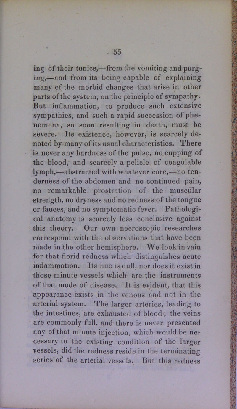 ing of their tunics,—from the vomiting and purg- ing,—and from its being capable of explaining many of the morbid changes that arise in other parts of the system, on the principle of sympathy. But inflammation, to produce such extensive sympathies, and such a rapid succession of phe- nomena, so soon resulting in death, must be severe. Its existence, however, is scarcely de- noted by many of its usual characteristics. There is never any hardness of the pulse, no cupping of the blood, and scarcely a pelicle of coagulable lymph,—abstracted with whatever care,—no ten- derness of the abdomen and no continued pain, no remarkable prostration of the muscular strength, no dryness and no redness of the tongue or fauces, and no symptomatic fever. Pathologi- cal anatomy is scarcely less conclusive against this theory. Our own necroscopic researches correspond with the observations that have been made in the other hemisphere. We look in vain for that florid redness which distinguishes acute inflammation. Its hue is dull, nor does it exist in those minute vessels which are the instruments of that mode of disease. It is evident, that this appearance exists in the venous and not in the arterial system. The larger arteries, leading to the intestines, are exhausted of blood; the veins are commonly full, and there is never presented any of that minute injection, which would be ne- cessary to the existing condition of the larger vessels, did the redness reside in the terminating series of the arterial vessels. But this redness