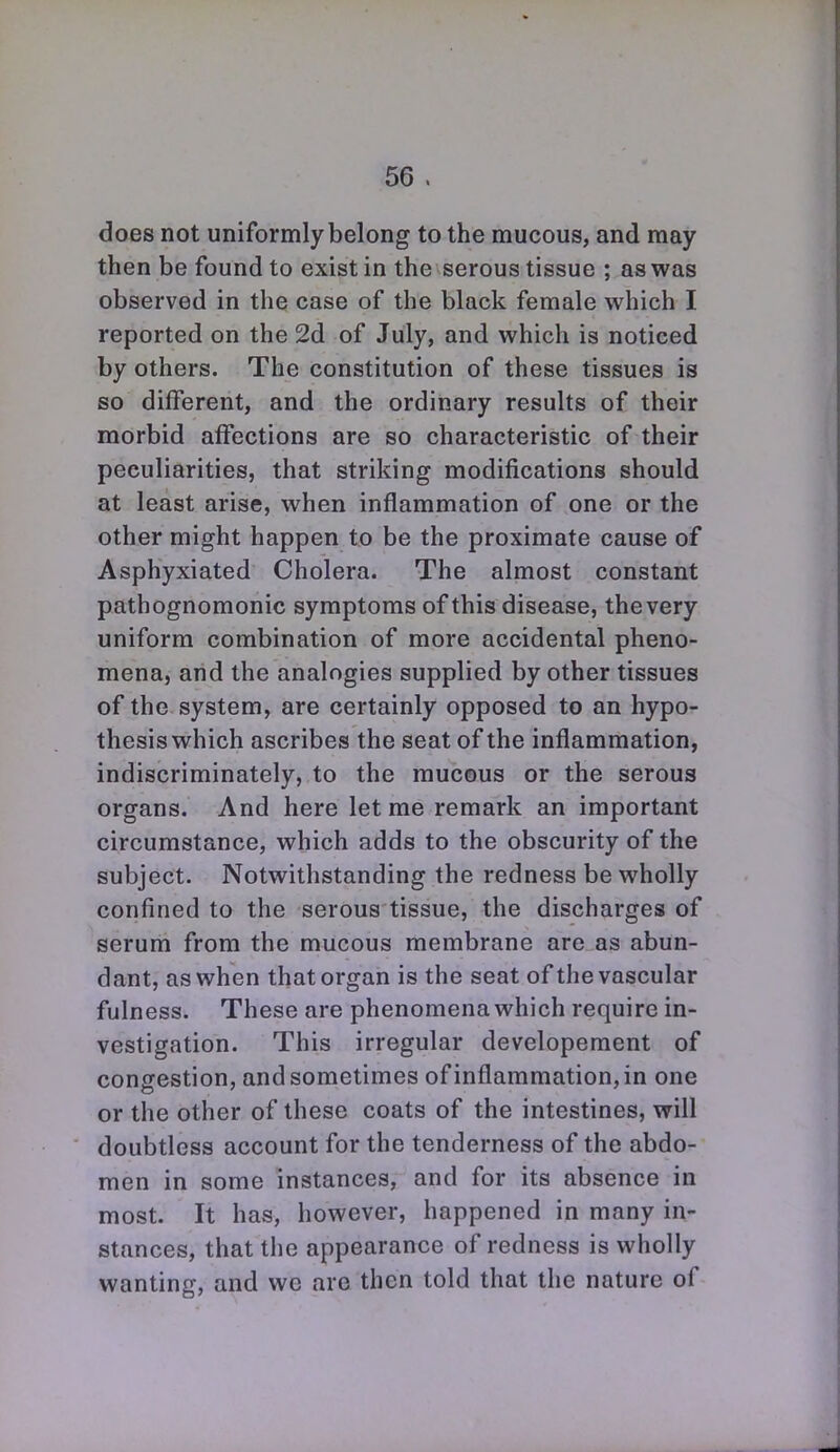 does not uniformly belong to the mucous, and may then be found to exist in the serous tissue ; as was observed in the case of the black female which I reported on the 2d of July, and which is noticed by others. The constitution of these tissues is so different, and the ordinary results of their morbid affections are so characteristic of their peculiarities, that striking modifications should at least arise, when inflammation of one or the other might happen to be the proximate cause of Asphyxiated Cholera. The almost constant pathognomonic symptoms of this disease, the very uniform combination of more accidental pheno- mena, and the analogies supplied by other tissues of the system, are certainly opposed to an hypo- thesis which ascribes the seat of the inflammation, indiscriminately, to the mucous or the serous organs. And here let me remark an important circumstance, which adds to the obscurity of the subject. Notwithstanding the redness be wholly confined to the serous tissue, the discharges of serum from the mucous membrane are as abun- dant, as when that organ is the seat of the vascular fulness. These are phenomena which require in- vestigation. This irregular developement of congestion, and sometimes of inflammation, in one or the other of these coats of the intestines, will doubtless account for the tenderness of the abdo- men in some instances, and for its absence in most. It has, however, happened in many in- stances, that the appearance of redness is wholly wanting, and we are then told that the nature of