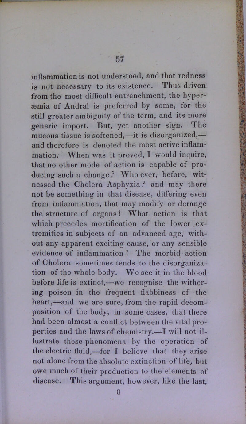 inflammation is not understood, and that redness is not necessary to its existence. Thius driven. from the most difficult entrenchment, the hyper- eemia of Andral is preferred by some, for the still greater ambiguity of the term, and its more generic import. But, yet another sign. The mucous tissue is softened,—it is disorganized,— and therefore is denoted the most active inflam- mation. When was it proved, I would inquire, that no other mode of action is capable of pro- ducing such a change ? Who ever, before, wit- nessed the Cholera Asphyxia? and may there not be something in that disease, differing even from inflammation, that may modify or derange the structure of organs I What action is that which precedes mortification of the lower ex- tremities in subjects of an advanced age, with- out any apparent exciting cause, or any sensible evidence of inflammation 1 The morbid action of Cholera sometimes tends to the disorganiza- tion of the whole body. We see it in the blood before life is extinct,—we recognise the wither- ing poison in the frequent flabbiness of the heart,—and we are sure, from the rapid decom- position of the body, in some cases, that there had been almost a conflict between the vital pro- perties and the laws of chemistry.—I will not il- lustrate these phenomena by the operation of the electric fluid,—for I believe that they arise not alone from the absolute extinction of life, but owe much of their production to the elements of disease. This argument, however, like the last, 8