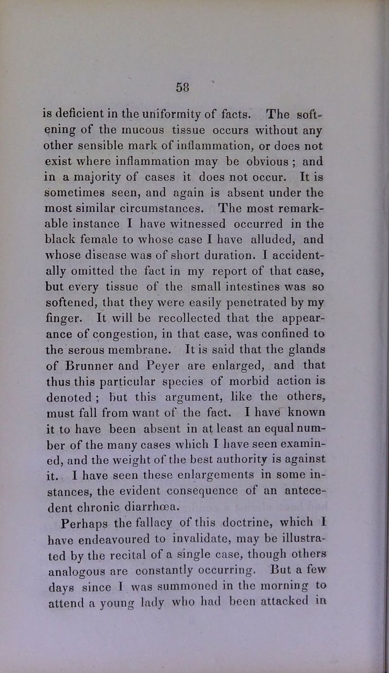is deficient in the uniformity of facts. Tiie soft- ening of the mucous tissue occurs without any other sensible mark of inflammation, or does not exist where inflammation may be obvious ; and in a majority of cases it does not occur. It is sometimes seen, and again is absent under the most similar circumstances. The most remark- able instance I have witnessed occurred in the black female to whose case I have alluded, and whose disease was of short duration. I accident- ally omitted the fact in my report of that case, but every tissue of the small intestines was so softened, that they were easily penetrated by my finger. It will be recollected that the appear- ance of congestion, in that case, was confined to the serous membrane. It is said that the glands of Brunner and Peyer are enlarged, and that thus this particular species of morbid action is denoted ; but this argument, like the others, must fall from want of the fact. I have known it to have been absent in at least an equal num- ber of the many cases which I have seen examin- ed, and the weight of the best authority is against it. I have seen these enlargements in some in- stances, the evident consequence of an antece- dent chronic diarrhoea. Perhaps the fallacy of this doctrine, which I have endeavoured to invalidate, may be illustra- ted by the recital of a single case, though others analogous are constantly occurring. But a few days since I was summoned in the morning to attend a young lady who had been attacked in
