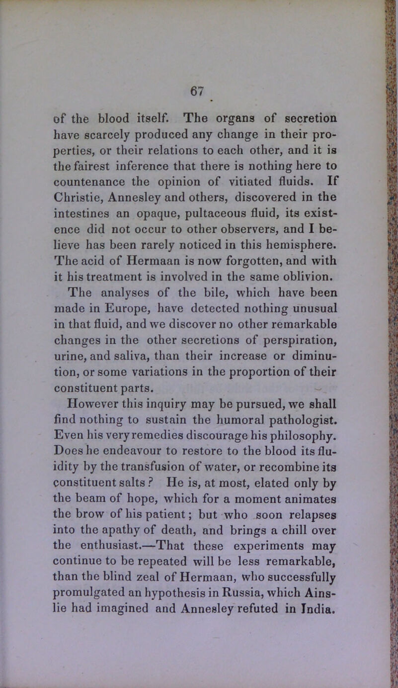 of the blood itself. The organs of secretion have scarcely produced any change in their pro- perties, or their relations to each other, and it is the fairest inference that there is nothing here to countenance the opinion of vitiated fluids. If Christie, Annesley and others, discovered in the intestines an opaque, pultaceous fluid, its exist- ence did not occur to other observers, and I be- lieve has been rarely noticed in this hemisphere. The acid of Hermaan is now forgotten, and with it his treatment is involved in the same oblivion. The analyses of the bile, which have been made in Europe, have detected nothing unusual in that fluid, and we discover no other remarkable changes in the other secretions of perspiration, urine, and saliva, than their increase or diminu- tion, or some variations in the proportion of their constituent parts. However this inquiry may be pursued, we shall find nothing to sustain the humoral pathologist. Even his very remedies discourage his philosophy. Does he endeavour to restore to the blood its flu- idity by the transfusion of water, or recombine its constituent salts ? He is, at most, elated only by the beam of hope, which for a moment animates the brow of his patient; but who soon relapses into the apathy of death, and brings a chill over the enthusiast.—That these experiments may continue to be repeated will be less remarkable, than the blind zeal of Hermaan, who successfully promulgated an hypothesis in Russia, which Ains- lie had imagined and Annesley refuted in India.