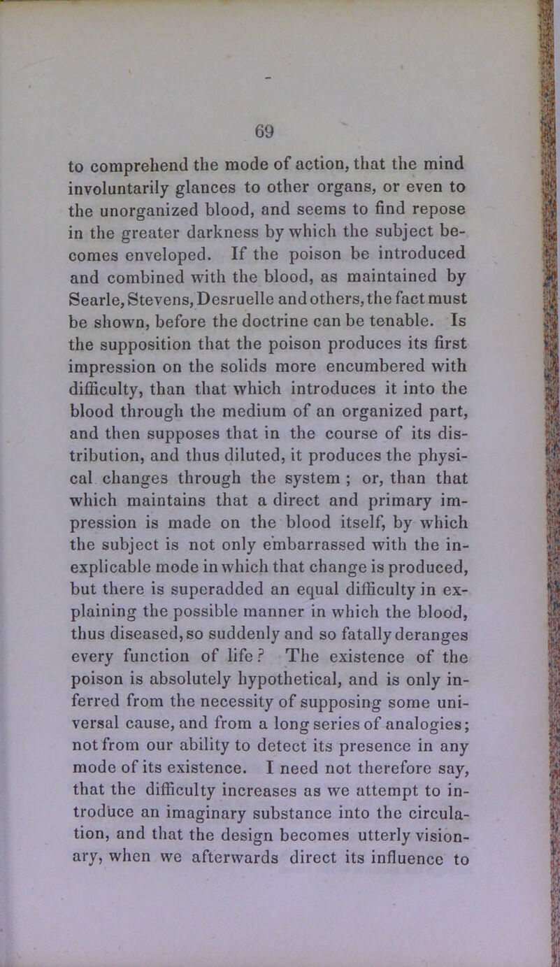 to comprehend the mode of action, that the mind involuntarily glances to other organs, or even to the unorganized blood, and seems to find repose in the greater darkness by which the subject be- comes enveloped. If the poison be introduced and combined with the blood, as maintained by Searle, Stevens, Desruelle and others, the fact must be shown, before the doctrine can be tenable. Is the supposition that the poison produces its first impression on the solids more encumbered with dilficulty, than that which introduces it into the blood through the medium of an organized part, and then supposes that in the course of its dis- tribution, and thus diluted, it produces the physi- cal changes through the system ; or, than that which maintains that a direct and primary im- pression is made on the blood itself, by which the subject is not only embarrassed with the in- explicable mode in which that change is produced, but there is superadded an equal difficulty in ex- plaining the possible manner in which the blood, thus diseased, so suddenly and so fatally deranges every function of life ? The existence of the poison is absolutely hypothetical, and is only in- ferred from the necessity of supposing some uni- versal cause, and from a long series of analogies; not from our ability to detect its presence in any mode of its existence. I need not therefore say, that the difficulty increases as we attempt to in- troduce an imaginary substance into the circula- tion, and that the design becomes utterly vision- ary, when we afterwards direct its influence to