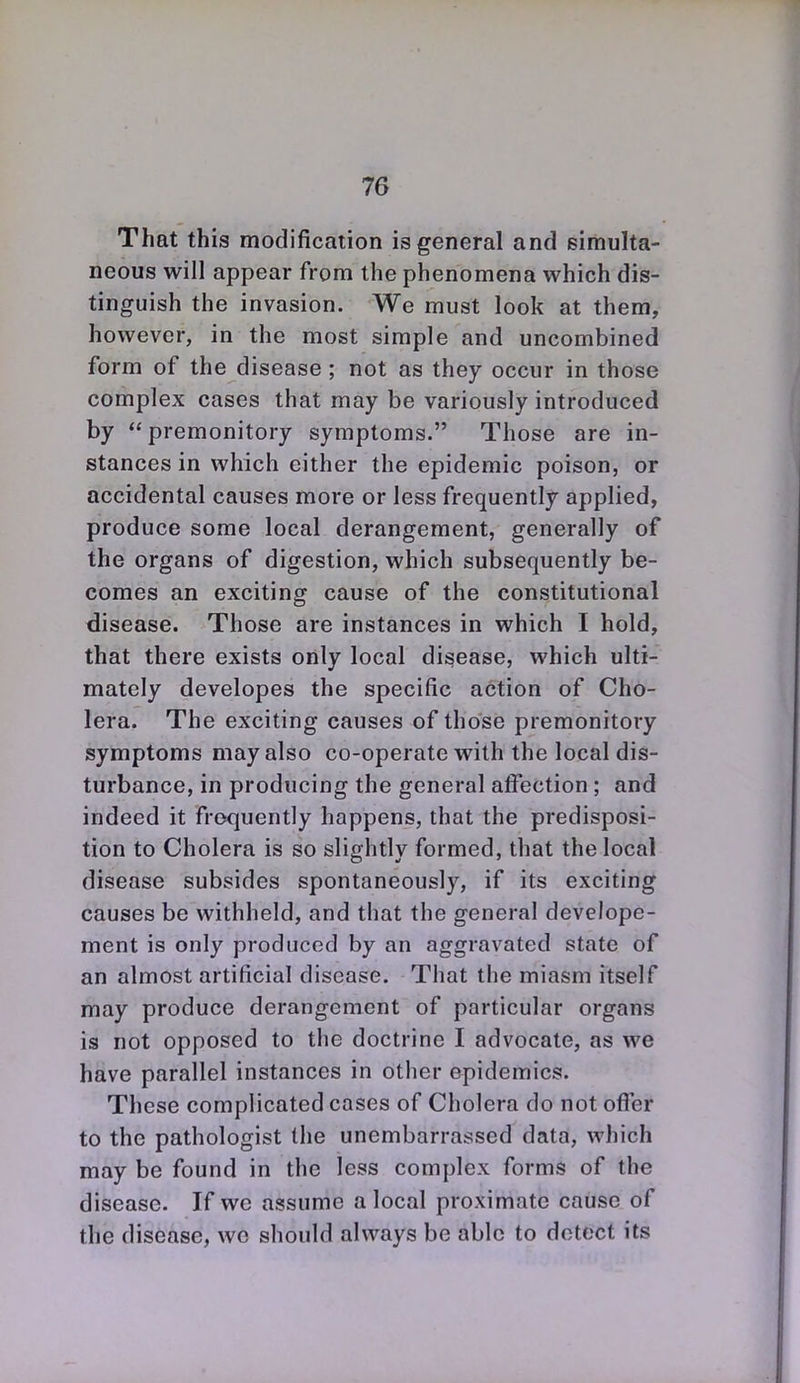 That this modification is general and simulta- neous will appear from the phenomena which dis- tinguish the invasion. We must look at them, however, in the most simple and uncombined form of the disease ; not as they occur in those complex cases that may be variously introduced by premonitory symptoms. Those are in- stances in which either the epidemic poison, or accidental causes more or less frequently applied, produce some local derangement, generally of the organs of digestion, which subsequently be- comes an exciting cause of the constitutional disease. Those are instances in which I hold, that there exists only local disease, which ulti-? mately developes the specific action of Cho- lera. The exciting causes of those premonitory symptoms may also co-operate with the local dis- turbance, in producing the general affection; and indeed it frequently happens, that the predisposi- tion to Cholera is so slightly formed, that the local disease subsides spontaneously, if its exciting causes be withheld, and that the general develope- ment is only produced by an aggravated state of an almost artificial disease. That the miasm itself may produce derangement of particular organs is not opposed to the doctrine I advocate, as we have parallel instances in other epidemics. These complicated cases of Cholera do not ofl'er to the pathologist the unembarrassed data, which may be found in the less complex forms of the disease. If wc assume a local proximate cause of the disease, wc should always be able to detect its