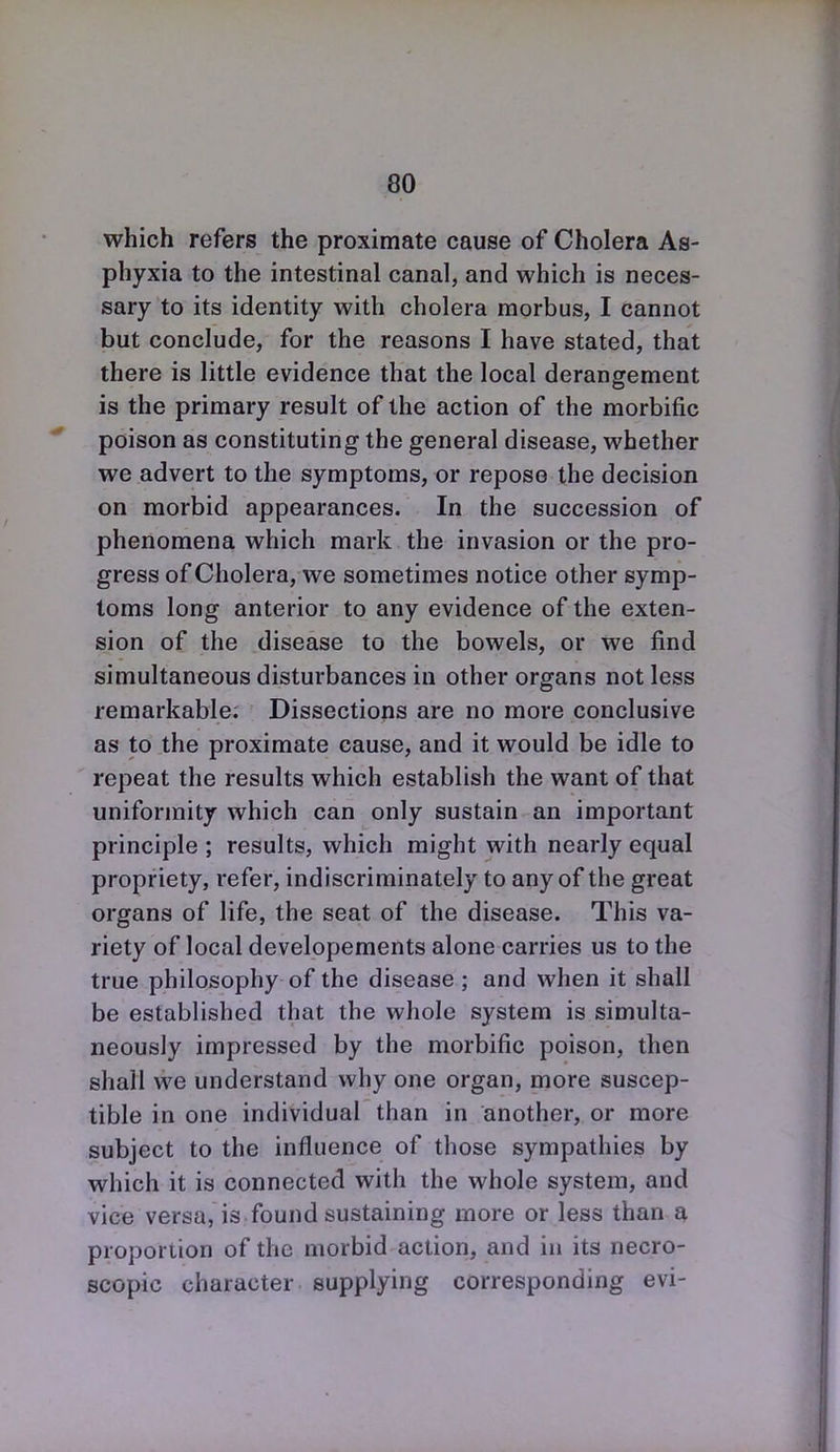 which refers the proximate cause of Cholera As- phyxia to the intestinal canal, and which is neces- sary to its identity with cholera morbus, I cannot but conclude, for the reasons I have stated, that there is little evidence that the local derangement is the primary result of the action of the morbific poison as constituting the general disease, whether we advert to the symptoms, or repose the decision on morbid appearances. In the succession of phenomena which mark the invasion or the pro- gress of Cholera, we sometimes notice other symp- toms long anterior to any evidence of the exten- sion of the disease to the bowels, or we find simultaneous disturbances in other organs not less remarkable. Dissections are no more conclusive as to the proximate cause, and it would be idle to repeat the results which establish the want of that uniformity which can only sustain an important principle ; results, which might with nearly equal propriety, refer, indiscriminately to any of the great organs of life, the seat of the disease. This va- riety of local developements alone carries us to the true philosophy of the disease ; and when it shall be established that the whole system is simulta- neously impressed by the morbific poison, then shall we understand why one organ, more suscep- tible in one individual than in another, or more subject to the influence of those sympathies by which it is connected with the whole system, and vice versa, is found sustaining more or less than a proportion of the morbid action, and in its necro- scopic character supplying corresponding evi-