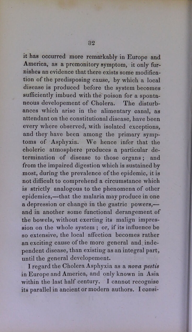 it has occurred more remarkably in Europe and America, as a premonitory symptom, it only fur- nishes an evidence that there exists some modifica- tion of the predisposing cause, by which a local disease is produced before the system becomes sufficiently imbued with the poison for a sponta- neous developement of Cholera. The disturb- ances which arise in the alimentary canal, as attendant on the constitutional disease, have been every where observed, with isolated exceptions, and they have been among the primary symp- toms of Asphyxia. We hence infer that the choleric atmosphere produces a particular de- termination of disease to those organs; and from the impaired digestion which is sustained by most, during the prevalence of the epidemic, it is not difficult to comprehend a circumstance which is strictly analogous to the phenomena of other epidemics,—that the malaria may produce in one a depression or change in the gastric powers,— and in another some functional derangement of the bowels, without exerting its malign impres- sion on the whole system ; or, if its influence be so extensive, the local affection becomes rather an exciting cause of the more general and inde- pendent disease, than existing as an integral part, until the general developement. I regard the Cholera Asphyxia as a 7iova pestis in Europe and America, and only known in Asia within the last half century. I cannot recognise its parallel in ancient or modern authors. I consi-