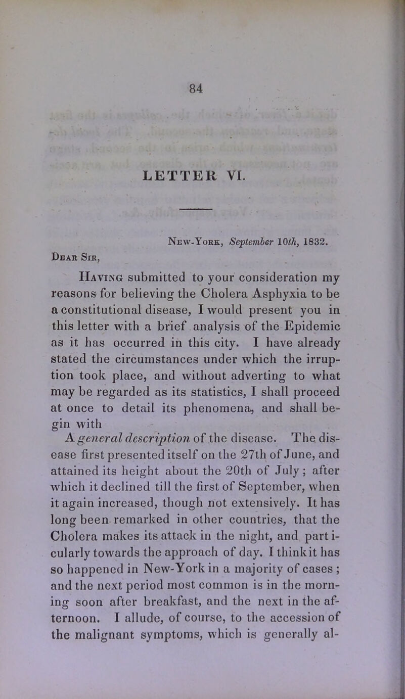 LETTER VI. New-Yokk, September 10th, 1832. Dbar Sir, Having submitted to your consideration my reasons for believing the Cholera Asphyxia to be a constitutional disease, I would present you in this letter with a brief analysis of the Epidemic as it has occurred in this city. I have already stated the circumstances under which the irrup- tion took place, and without adverting to what may be regarded as its statistics, I shall proceed at once to detail its phenomena, and shall be- gin with A general description of the disease. The dis- ease first presented itself on the 27th of June, and attained its height about the 20th of July; after which it declined till the first of September, when it again increased, though not extensively. It has long been remarked in other countries, that the Cholera makes its attack in the night, and part i- cularly towards the approach of day. Ithinkithas so happened in New-York in a majority of cases ; and the next period most common is in the morn- ing soon after breakfast, and the next in the af- ternoon. I allude, of course, to the accession of the malignant symptoms, which is generally al-