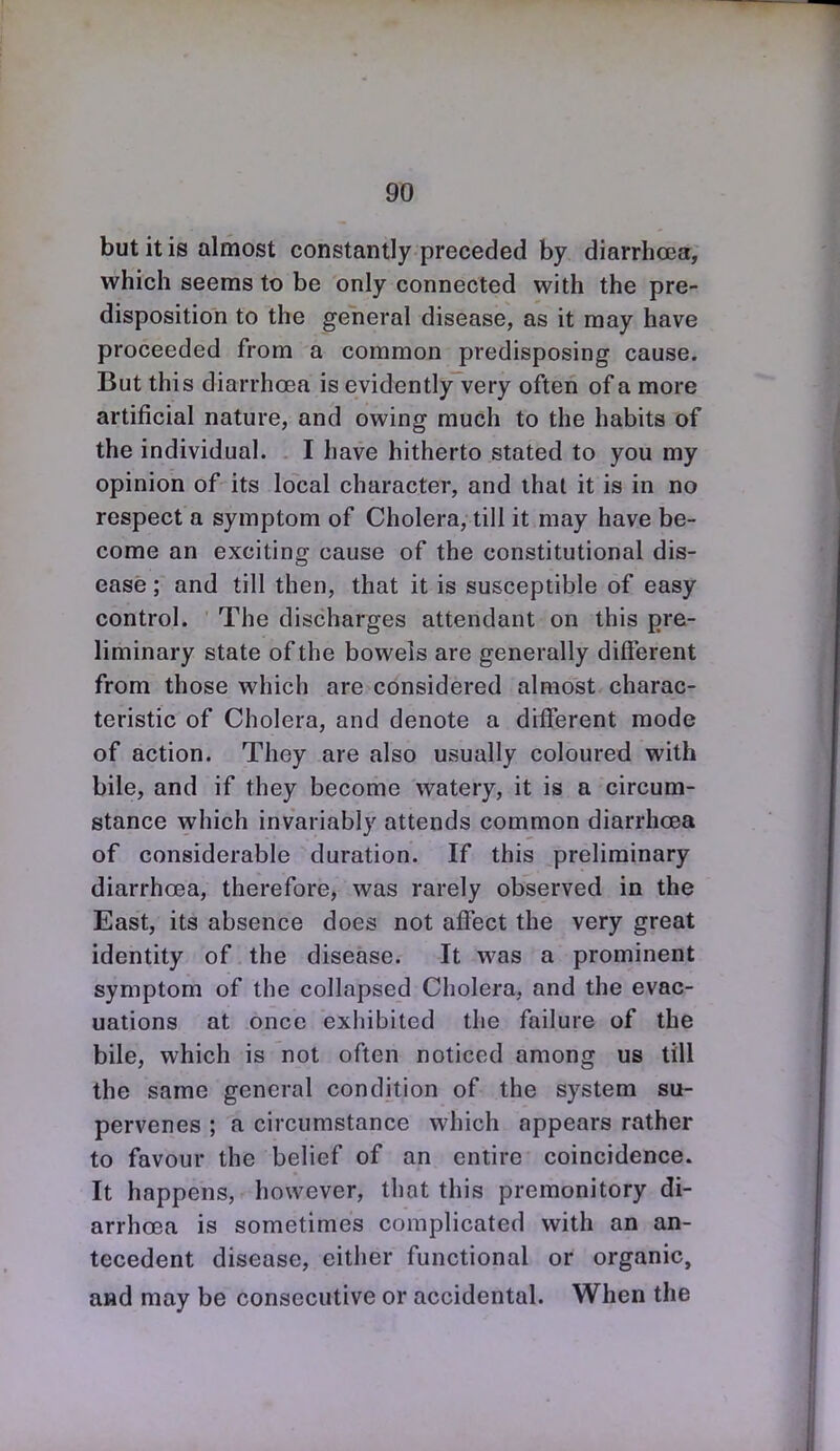 9T) but it is almost constantly preceded by diarrhoea:, which seems to be only connected with the pre- disposition to the general disease, as it may have proceeded from a common predisposing cause. But this diarrhoea is evidently very often of a more artificial nature, and owing much to the habits of the individual. I have hitherto stated to you my opinion of its local character, and that it is in no respect a symptom of Cholera, till it may have be- come an exciting cause of the constitutional dis- ease ; and till then, that it is susceptible of easy control. The discharges attendant on this pre- liminary state of the bowels are generally different from those which are considered almost charac- teristic of Cholera, and denote a different mode of action. They are also usually coloured with bile, and if they become watery, it is a circum- stance which invariably attends common diarrhoea of considerable duration. If this preliminary diarrhoea, therefore, was rarely observed in the East, its absence does not affect the very great identity of the disease. It was a prominent symptom of the collapsed Cholera, and the evac- uations at once exhibited the failure of the bile, which is not often noticed among us till the same general condition of the system su- pervenes ; a circumstance which appears rather to favour the belief of an entire coincidence. It happens, however, that this premonitory di- arrhoea is sometimes complicated with an an- tecedent disease, either functional or organic, and may be consecutive or accidental. When the