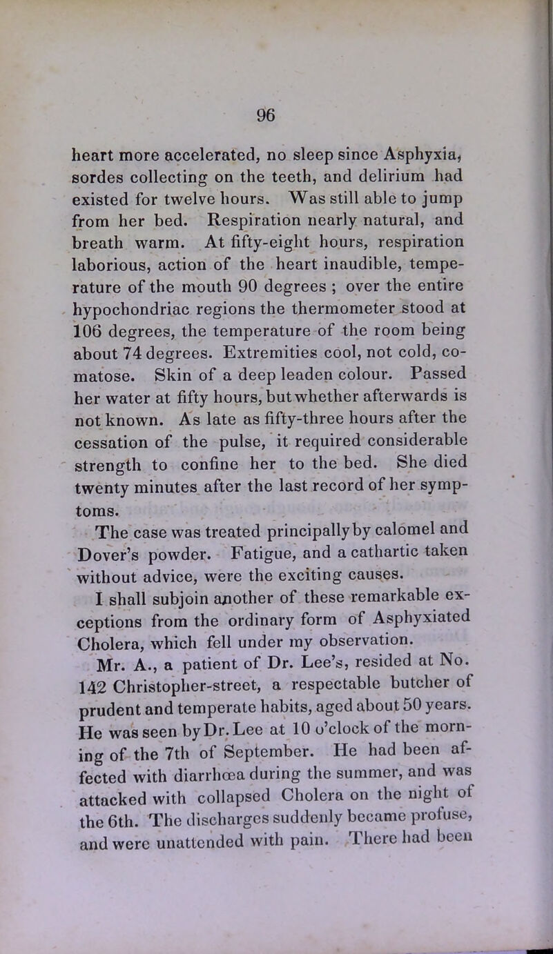 heart more accelerated, no sleep since Asphyxia, sordes collecting on the teeth, and delirium had existed for twelve hours. Was still able to jump from her bed. Respiration nearly natural, and breath warm. At fifty-eight hours, respiration laborious, action of the heart inaudible, tempe- rature of the mouth 90 degrees ; over the entire hypochondriac regions the thermometer stood at 106 degrees, the temperature-of -the room being about 74 degrees. Extremities cool, not cold, co- matose. Skin of a deep leaden colour. Passed her water at fifty hours, but whether afterwards is not known. As late as fifty-three hours after the cessation of the pulse, it required considerable strength to confine her to the bed. She died twenty minutes after the last record of her symp- toms. The case was treated principally by calomel and Dover's powder. Fatigue, and a cathartic taken without advice, were the exciting causes. I shall subjoin ajiother of these remarkable ex- ceptions from the ordinary form of Asphyxiated Cholera, which fell under ray observation. Mr. A., a patient of Dr. Lee's, resided at No. 142 Christopher-street, a respectable butcher of prudent and temperate habits, aged about 50 years. He was seen by Dr. Lee at 10 o'clock of the morn- ing of the 7th of September. He had been af- fected with diarrhoea during the summer, and was attacked with collapsed Cholera on the night of the 6th. The discharges suddenly became profuse, and were unattended with pain. There had been