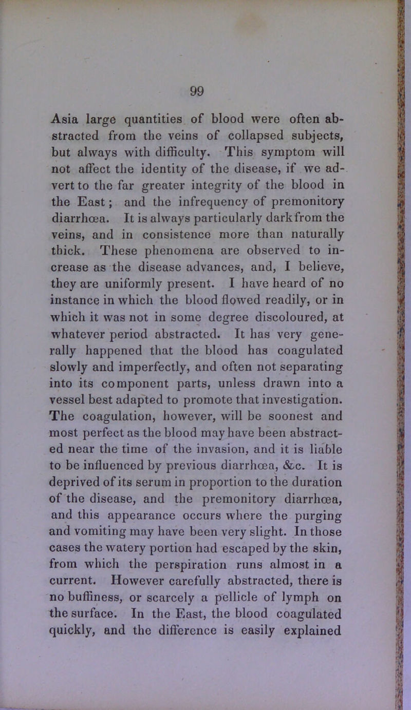 Asia large quantities of blood were often ab- stracted from the veins of collapsed subjects, but always with difficulty. This symptom will not affect the identity of the disease, if we ad- vert to the far greater integrity of the blood in the East; and the infrequency of premonitory diarrhoea. It is always particularly darkfrom the veins, and in consistence more than naturally thick. These phenomena are observed to in- crease as the disease advances, and, I believe, they are uniformly present. I have heard of no instance in which the blood flowed readily, or in which it was not in some degree discoloured, at whatever period abstracted. It has very gene- rally happened that the blood has coagulated slowly and imperfectly, and often not separating into its component parts, unless drawn into a vessel best adapted to promote that investigation. The coagulation, however, will be soonest and most perfect as the blood may have been abstract- ed near the time of the invasion, and it is liable to be influenced by previous diarrhoea, &c. It is deprived of its serum in proportion to the duration of the disease, and the premonitory diarrhoea, and this appearance occurs where the purging and vomiting may have been very slight. In those cases the watery portion had escaped by the skin, from which the perspiration runs almost in a current. However carefully abstracted, there is no buffiness, or scarcely a pellicle of lymph on the surface. In the East, the blood coagulated quickly, and the difference is easily explained