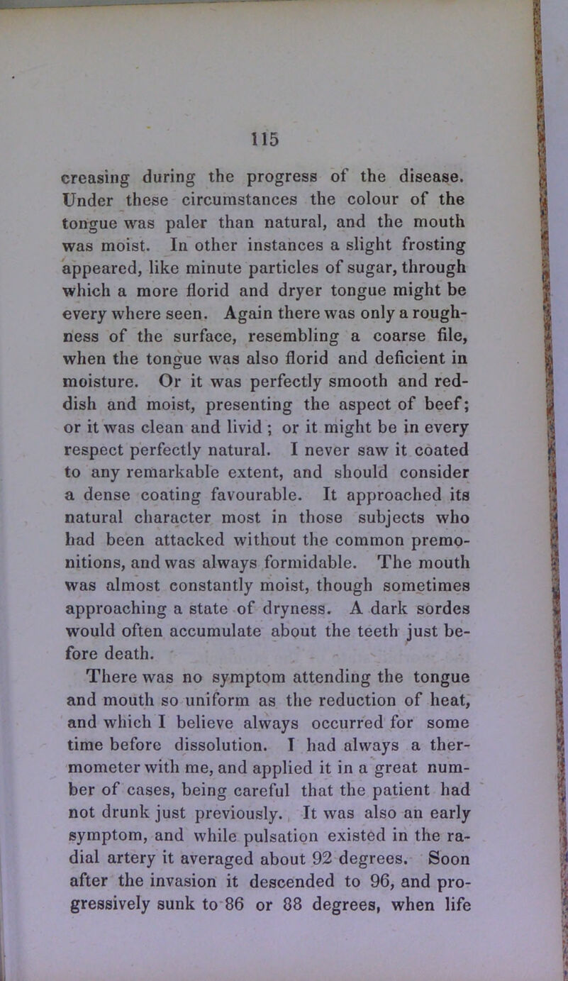 creasing during the progress of the disease. Under these circumstances the colour of the tongue was paler than natural, and the mouth was moist. In other instances a slight frosting appeared, like minute particles of sugar, through which a more florid and dryer tongue might be every where seen. Again there was only a rough- ness of the surface, resembling a coarse file, when the tongue was also florid and deficient in moisture. Or it was perfectly smooth and red- dish and moist, presenting the aspect of beef; or it was clean and livid ; or it might be in every respect perfectly natural. I never saw it coated to any remarkable extent, and should consider a dense coating favourable. It approached its natural character most in those subjects who had been attacked without the common premo- nitions, and was always formidable. The mouth was almost constantly moist, though sometimes approaching a state of dryness. A dark sordes would often accumulate about the teeth just be- fore death. There was no symptom attending the tongue and mouth so uniform as the reduction of heat, and which I believe always occurred for some time before dissolution. I had always a ther- mometer with me, and applied it in a great num- ber of cases, being careful that the patient had not drunk just previously. It was also an early symptom, and while pulsation existed in the ra- dial artery it averaged about 92 degrees. Soon after the invasion it descended to 96, and pro- gressively sunk to 86 or 88 degrees, when life