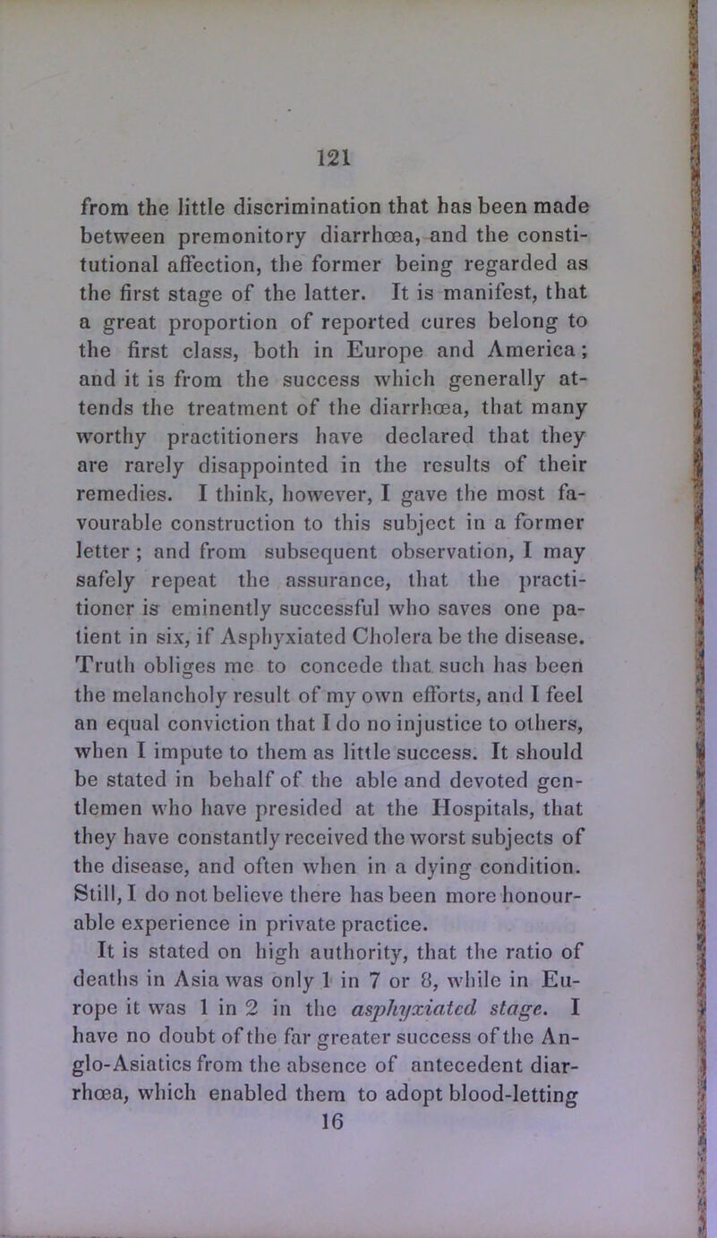 from the little discrimination that has been made between premonitory diarrhcea, and the consti- tutional affection, the former being regarded as the first stage of the latter. It is manifest, that a great proportion of reported cures belong to the first class, both in Europe and America; and it is from the success which generally at- tends the treatment of the diarrhoea, that many worthy practitioners have declared that they are rarely disappointed in the results of their remedies. I think, however, I gave the most fa- vourable construction to this subject in a former letter ; and from subsequent observation, I may safely repeat the assurance, that the practi- tioner is eminently successful who saves one pa- tient in six, if Asphyxiated Cholera be the disease. Truth oblitres me to concede that such has been the melancholy result of my own efforts, and I feel an equal conviction that I do no injustice to others, when I impute to them as little success. It should be stated in behalf of the able and devoted gen- tlemen who have presided at the Hospitals, that they have constantly received the worst subjects of the disease, and often when in a dying condition. Still, I do not believe there has been more honour- able experience in private practice. It is stated on high authority, that the ratio of deaths in Asia was only I in 7 or 8, while in Eu- rope it was 1 in 2 in the asphyxiated stage. I have no doubt of the far greater success of the An- glo-Asiatics from the absence of antecedent diar- rhcea, which enabled them to adopt blood-letting 16