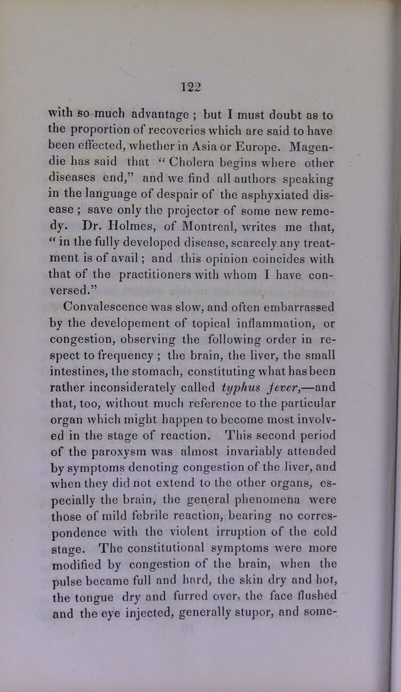 with so much advantage ; but I must doubt as to the proportion of recoveries vi^hich are said to have been effected, vi^hethcr in Asia or Europe. Magen- die has said that  Cholera begins where other diseases end, and we find all authors speaking in the language of despair of the asphyxiated dis- ease ; save only the projector of some new reme- dy. Dr. Holmes, of Montreal, writes me that,  in the fully developed disease, scarcely any treat- ment is of avail; and this opinion coincides with that of the practitioners with whom I have con- versed. Convalescence was slow, and often embarrassed by the developement of topical inflammation, or congestion, observing the following order in re- spect to frequency ; the brain, the liver, the small intestines, the stomach, constituting what has been rather inconsiderately called typhus jever,—and that, too, without much reference to the particular organ which might happen to become most involv- ed in the stage of reaction. This second period of the paroxysm was almost invariably attended by symptoms denoting congestion of the liver, and when they did not extend to the other organs, es- pecially the brain, the general phenomena were those of mild febrile reaction, bearing no corres- pondence with the violent irruption of the cold stage. The constitutional symptoms were more modified by congestion of the brain, when the pulse became full and hard, the skin dry and hot, the tongue dry and furred over, the face flushed and the eye injected, generally stupor, and some-