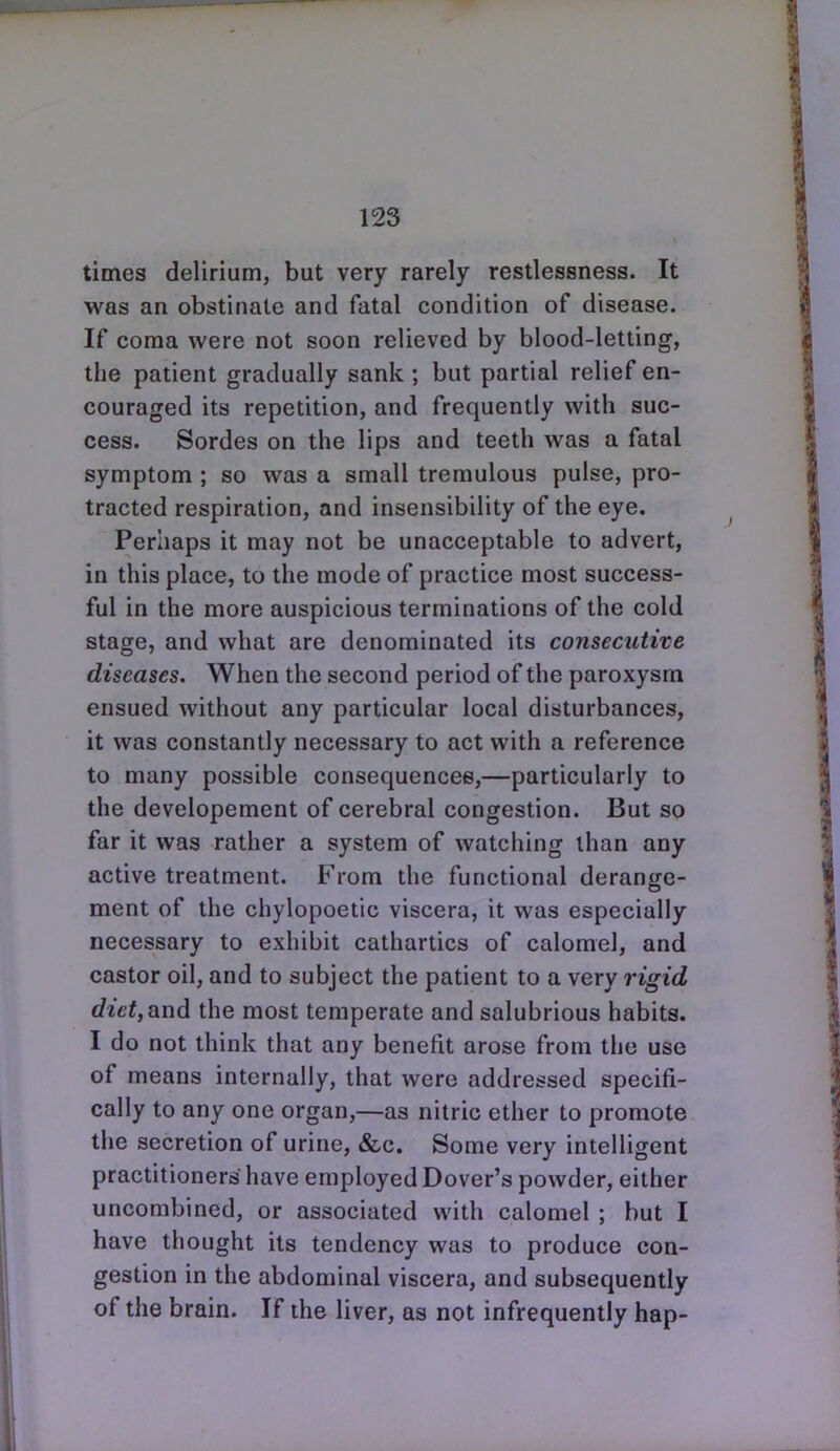 times delirium, but very rarely restlessness. It was an obstinate and fatal condition of disease. If coma were not soon relieved by blood-letting, the patient gradually sank; but partial relief en- couraged its repetition, and frequently with suc- cess. Sordes on the lips and teeth was a fatal symptom ; so was a small tremulous pulse, pro- tracted respiration, and insensibility of the eye. Perhaps it may not be unacceptable to advert, in this place, to the mode of practice most success- ful in the more auspicious terminations of the cold stage, and what are denominated its consecutive diseases. When the second period of the paroxysm ensued without any particular local disturbances, it was constantly necessary to act with a reference to many possible consequences,—particularly to the developement of cerebral congestion. But so far it was rather a system of watching than any active treatment. From the functional derange- ment of the chylopoetic viscera, it was especially necessary to exhibit cathartics of calomel, and castor oil, and to subject the patient to a very rigid diet, and the most temperate and salubrious habits. I do not think that any benefit arose from the use of means internally, that were addressed specifi- cally to any one organ,—as nitric ether to promote the secretion of urine, &c. Some very intelligent practitioners have employed Dover's powder, either uncombined, or associated with calomel ; hut I have thought its tendency was to produce con- gestion in the abdominal viscera, and subsequently of the brain. If the liver, as not infrequently hap-