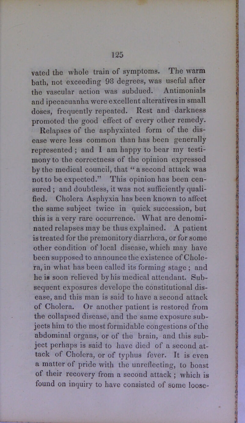 vated the whole train of symptoms. The warm bath, not exceeding 98 degrees, was useful after the vascular action was subdued. Antimonials and ipecacuanha were excellent alteratives in small doses, frequently repeated. Rest and darkness promoted the good effect of every other remedy. Relapses of the asphyxiated form of the dis- ease were less common than has been generally represented ; and I am happy to bear my testi- mony to the correctness of the opinion expressed by the medical council, that a second attack was not to be expected. This opinion has been cen- sured ; and doubtless, it was not sufficiently quali- fied. Cholera Asphyxia has been known to affect the same subject twice in quick succession, but this is a very rare occurrence. What are denomi- nated relapses may be thus explained. A patient is treated for the premonitory diarrhoea, or for some other condition of local disease, which may have been supposed to announce the existence of Chole- ra, in what has been called its forming stage ; and he is soon relieved by his medical attendant. Sub- sequent exposures develope the constitutional dis- ease, and this man is said to have a second attack of Cholera. Or another patient is restored from the collapsed disease, and the same exposure sub- jects him to the most formidable congestions of the abdominal organs, or of the brain, and this sub- ject perhaps is said to have died of a second at- tack of Cholera, or of typhus fever. It is even a matter of pride with the unreflecting, to boast of their recovery from a second attack ; which is found on inquiry to have consisted of some loose-