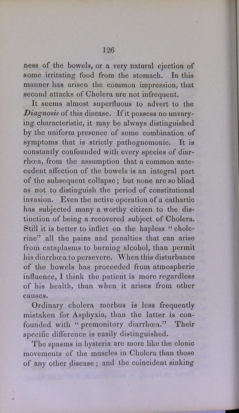 ness of the bowels, or a very natural ejection of some irritating food from the stomach. In this manner has arisen the common impression, that second attacks of Cholera are not infrequent. It seems almost superfluous to advert to the Diagnosis of this disease. If it possess no unvary- ing characteristic, it may be always distinguished by the uniform presence of some combination of symptoms that is strictly pathognomonic. It is constantly confounded with every species of diar- rhoea, from the assumption that a common ante- cedent affection of the bowels is an integral part of the subsequent collapse; but none are so blind as not to distinguish the period of constitutional invasion. Even the active operation of a cathartic has subjected many a worthy citizen to the dis- tinction of being a recovered subject of Cholera. Still it is better to inflict on the hapless  chole- rine all the pains and penalties that can arise from cataplasms to burning alcohol, than permit his diarrhoea to persevere. When this disturbance of the bowels has proceeded from atmospheric influence, I think the patient is more regardless of his health, than when it arises from other causes. Ordinary cholera morbus is less frequently mistaken for Asphyxia, than the latter is con- founded with  premonitory diarrhoea. Their specific difierence is easily distinguished. The spasms in hysteria arc more like the clonic movements of the muscles in Cholera than those of any other disease ; and the coincident sinking